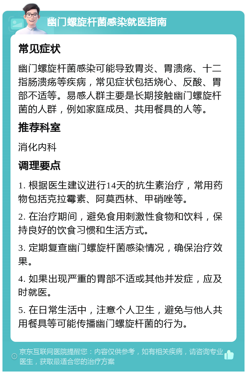 幽门螺旋杆菌感染就医指南 常见症状 幽门螺旋杆菌感染可能导致胃炎、胃溃疡、十二指肠溃疡等疾病，常见症状包括烧心、反酸、胃部不适等。易感人群主要是长期接触幽门螺旋杆菌的人群，例如家庭成员、共用餐具的人等。 推荐科室 消化内科 调理要点 1. 根据医生建议进行14天的抗生素治疗，常用药物包括克拉霉素、阿莫西林、甲硝唑等。 2. 在治疗期间，避免食用刺激性食物和饮料，保持良好的饮食习惯和生活方式。 3. 定期复查幽门螺旋杆菌感染情况，确保治疗效果。 4. 如果出现严重的胃部不适或其他并发症，应及时就医。 5. 在日常生活中，注意个人卫生，避免与他人共用餐具等可能传播幽门螺旋杆菌的行为。