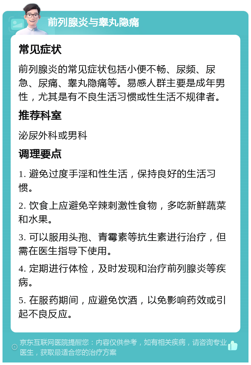 前列腺炎与睾丸隐痛 常见症状 前列腺炎的常见症状包括小便不畅、尿频、尿急、尿痛、睾丸隐痛等。易感人群主要是成年男性，尤其是有不良生活习惯或性生活不规律者。 推荐科室 泌尿外科或男科 调理要点 1. 避免过度手淫和性生活，保持良好的生活习惯。 2. 饮食上应避免辛辣刺激性食物，多吃新鲜蔬菜和水果。 3. 可以服用头孢、青霉素等抗生素进行治疗，但需在医生指导下使用。 4. 定期进行体检，及时发现和治疗前列腺炎等疾病。 5. 在服药期间，应避免饮酒，以免影响药效或引起不良反应。