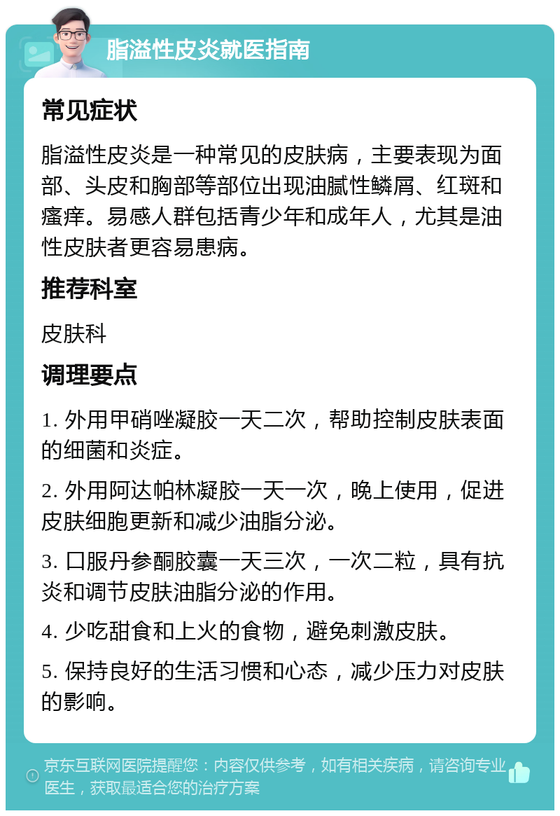 脂溢性皮炎就医指南 常见症状 脂溢性皮炎是一种常见的皮肤病，主要表现为面部、头皮和胸部等部位出现油腻性鳞屑、红斑和瘙痒。易感人群包括青少年和成年人，尤其是油性皮肤者更容易患病。 推荐科室 皮肤科 调理要点 1. 外用甲硝唑凝胶一天二次，帮助控制皮肤表面的细菌和炎症。 2. 外用阿达帕林凝胶一天一次，晚上使用，促进皮肤细胞更新和减少油脂分泌。 3. 口服丹参酮胶囊一天三次，一次二粒，具有抗炎和调节皮肤油脂分泌的作用。 4. 少吃甜食和上火的食物，避免刺激皮肤。 5. 保持良好的生活习惯和心态，减少压力对皮肤的影响。