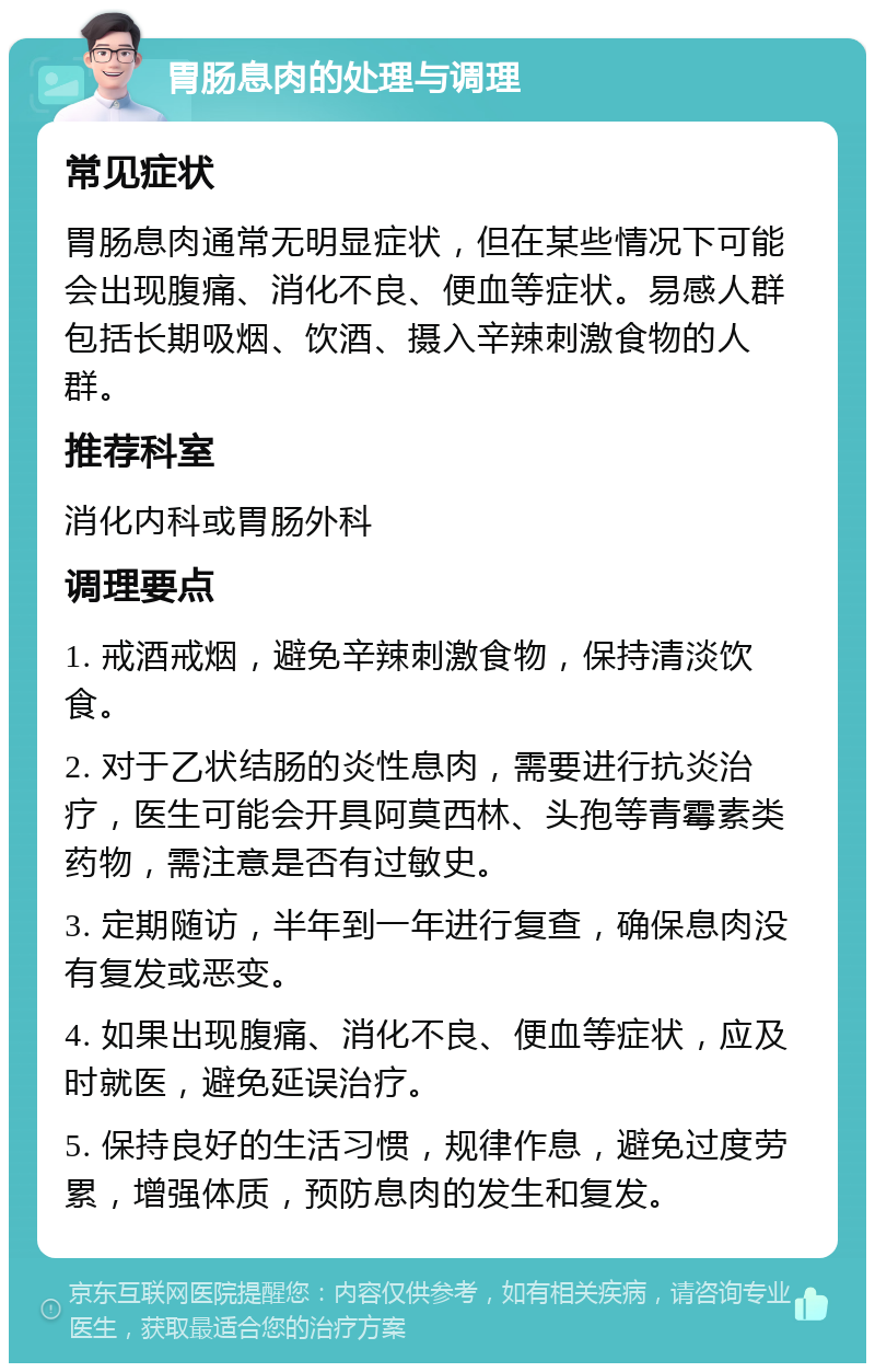 胃肠息肉的处理与调理 常见症状 胃肠息肉通常无明显症状，但在某些情况下可能会出现腹痛、消化不良、便血等症状。易感人群包括长期吸烟、饮酒、摄入辛辣刺激食物的人群。 推荐科室 消化内科或胃肠外科 调理要点 1. 戒酒戒烟，避免辛辣刺激食物，保持清淡饮食。 2. 对于乙状结肠的炎性息肉，需要进行抗炎治疗，医生可能会开具阿莫西林、头孢等青霉素类药物，需注意是否有过敏史。 3. 定期随访，半年到一年进行复查，确保息肉没有复发或恶变。 4. 如果出现腹痛、消化不良、便血等症状，应及时就医，避免延误治疗。 5. 保持良好的生活习惯，规律作息，避免过度劳累，增强体质，预防息肉的发生和复发。