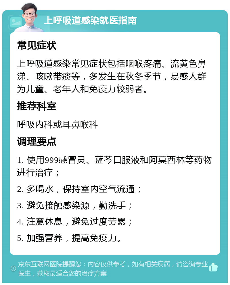 上呼吸道感染就医指南 常见症状 上呼吸道感染常见症状包括咽喉疼痛、流黄色鼻涕、咳嗽带痰等，多发生在秋冬季节，易感人群为儿童、老年人和免疫力较弱者。 推荐科室 呼吸内科或耳鼻喉科 调理要点 1. 使用999感冒灵、蓝芩口服液和阿莫西林等药物进行治疗； 2. 多喝水，保持室内空气流通； 3. 避免接触感染源，勤洗手； 4. 注意休息，避免过度劳累； 5. 加强营养，提高免疫力。