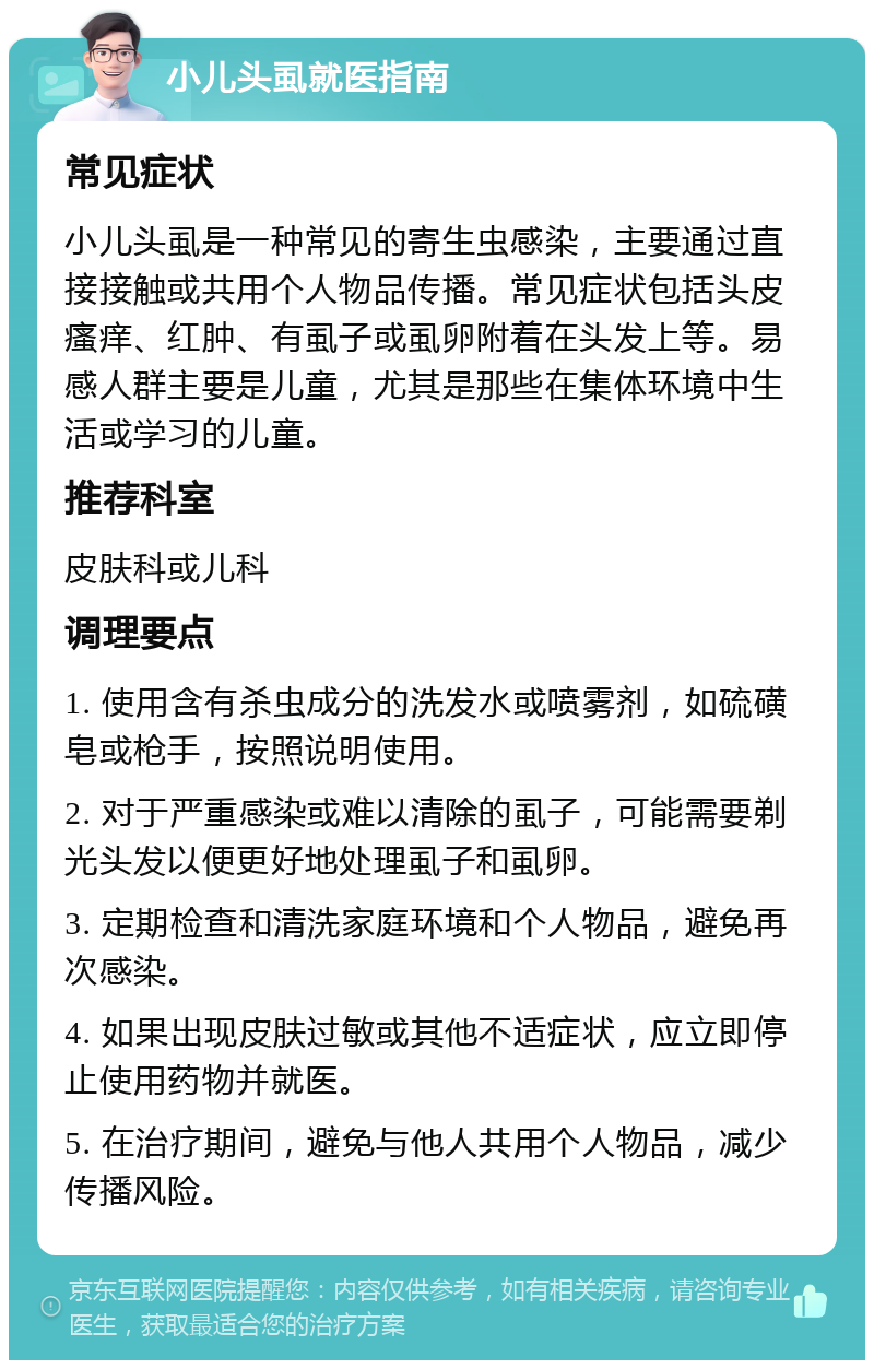 小儿头虱就医指南 常见症状 小儿头虱是一种常见的寄生虫感染，主要通过直接接触或共用个人物品传播。常见症状包括头皮瘙痒、红肿、有虱子或虱卵附着在头发上等。易感人群主要是儿童，尤其是那些在集体环境中生活或学习的儿童。 推荐科室 皮肤科或儿科 调理要点 1. 使用含有杀虫成分的洗发水或喷雾剂，如硫磺皂或枪手，按照说明使用。 2. 对于严重感染或难以清除的虱子，可能需要剃光头发以便更好地处理虱子和虱卵。 3. 定期检查和清洗家庭环境和个人物品，避免再次感染。 4. 如果出现皮肤过敏或其他不适症状，应立即停止使用药物并就医。 5. 在治疗期间，避免与他人共用个人物品，减少传播风险。