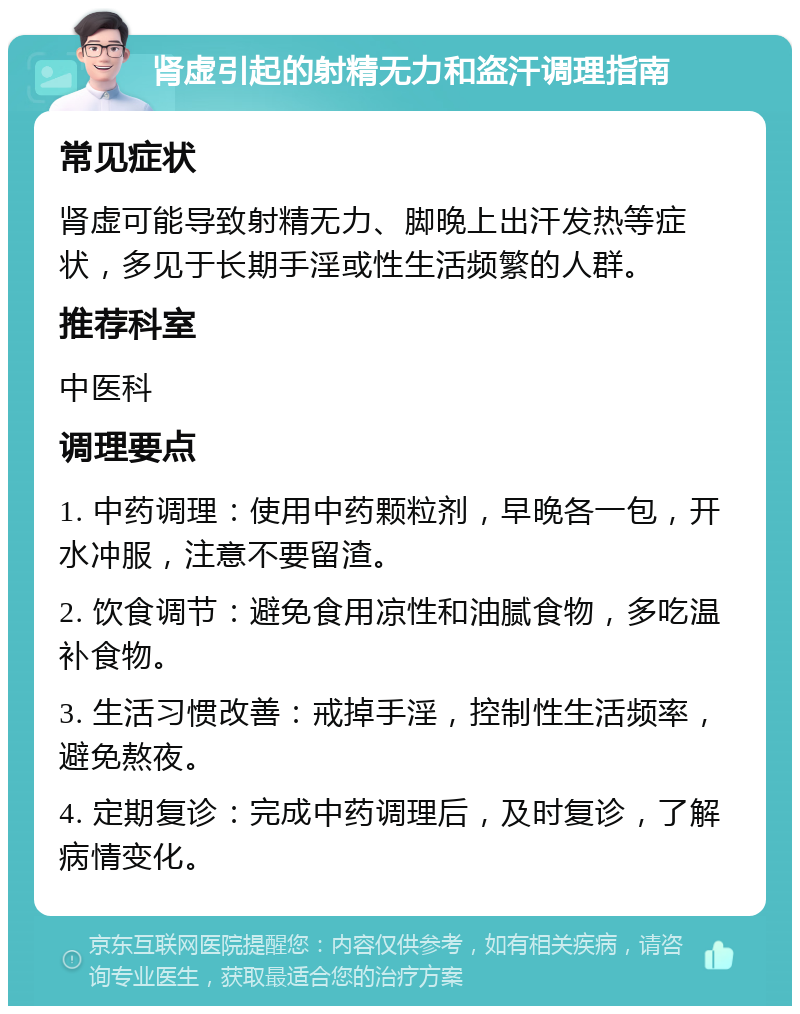 肾虚引起的射精无力和盗汗调理指南 常见症状 肾虚可能导致射精无力、脚晚上出汗发热等症状，多见于长期手淫或性生活频繁的人群。 推荐科室 中医科 调理要点 1. 中药调理：使用中药颗粒剂，早晚各一包，开水冲服，注意不要留渣。 2. 饮食调节：避免食用凉性和油腻食物，多吃温补食物。 3. 生活习惯改善：戒掉手淫，控制性生活频率，避免熬夜。 4. 定期复诊：完成中药调理后，及时复诊，了解病情变化。