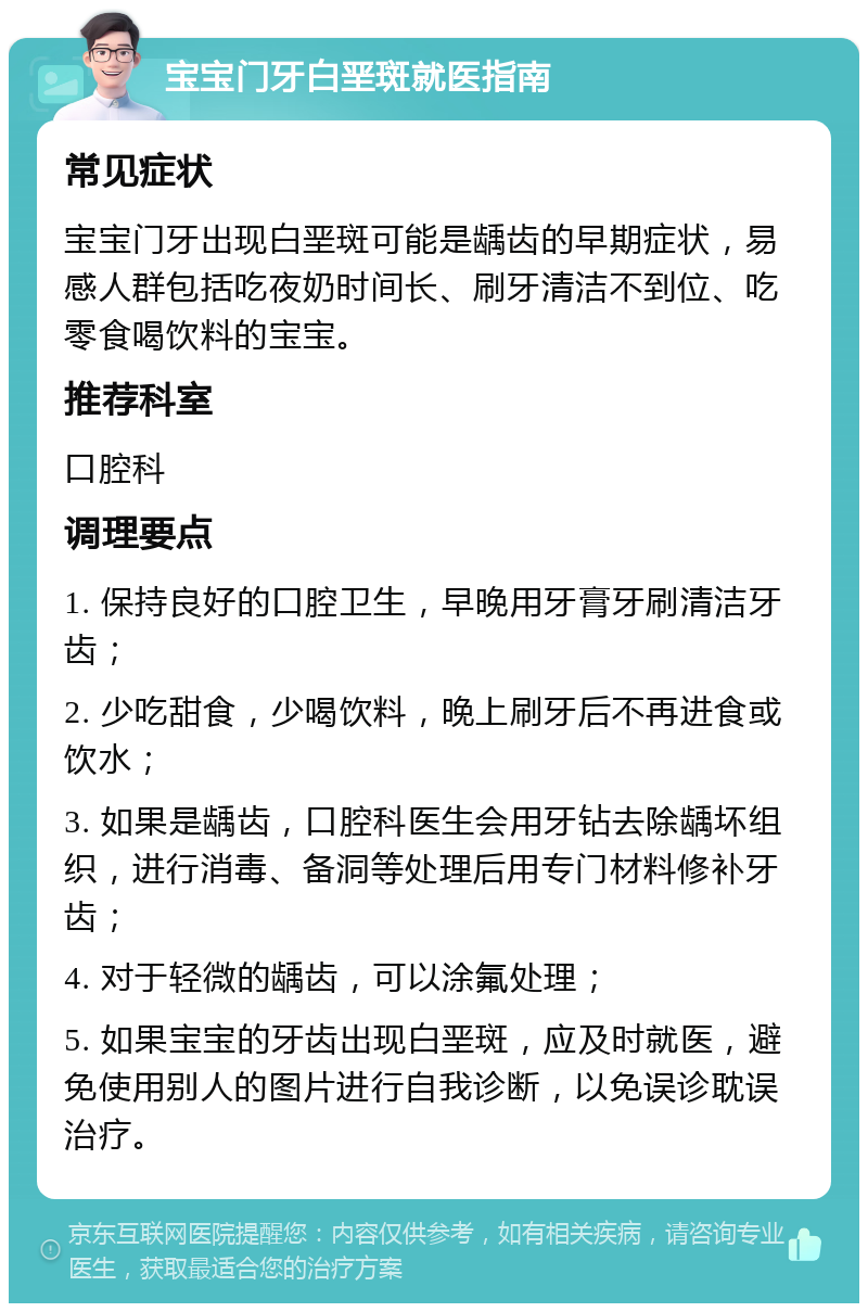 宝宝门牙白垩斑就医指南 常见症状 宝宝门牙出现白垩斑可能是龋齿的早期症状，易感人群包括吃夜奶时间长、刷牙清洁不到位、吃零食喝饮料的宝宝。 推荐科室 口腔科 调理要点 1. 保持良好的口腔卫生，早晚用牙膏牙刷清洁牙齿； 2. 少吃甜食，少喝饮料，晚上刷牙后不再进食或饮水； 3. 如果是龋齿，口腔科医生会用牙钻去除龋坏组织，进行消毒、备洞等处理后用专门材料修补牙齿； 4. 对于轻微的龋齿，可以涂氟处理； 5. 如果宝宝的牙齿出现白垩斑，应及时就医，避免使用别人的图片进行自我诊断，以免误诊耽误治疗。