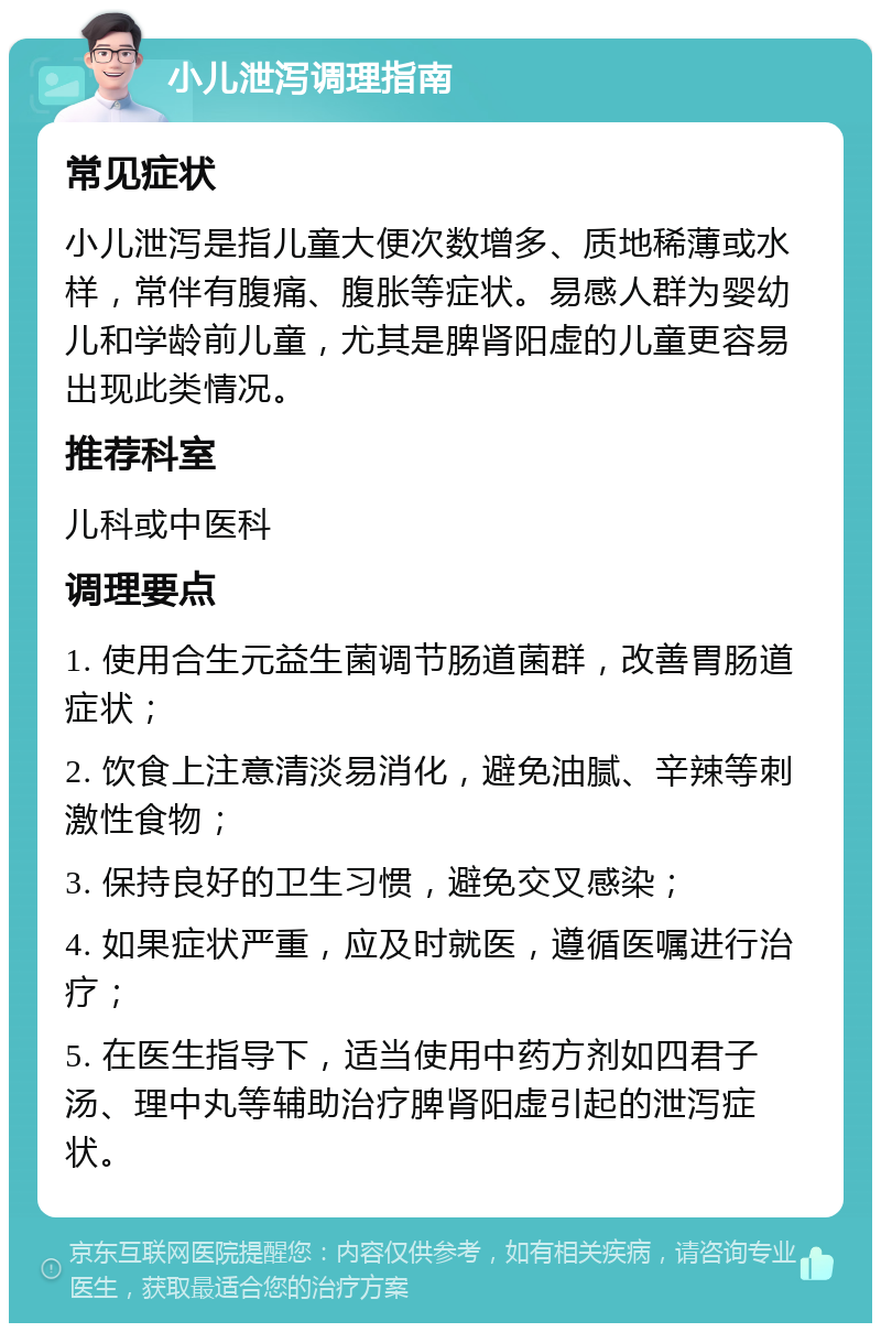 小儿泄泻调理指南 常见症状 小儿泄泻是指儿童大便次数增多、质地稀薄或水样，常伴有腹痛、腹胀等症状。易感人群为婴幼儿和学龄前儿童，尤其是脾肾阳虚的儿童更容易出现此类情况。 推荐科室 儿科或中医科 调理要点 1. 使用合生元益生菌调节肠道菌群，改善胃肠道症状； 2. 饮食上注意清淡易消化，避免油腻、辛辣等刺激性食物； 3. 保持良好的卫生习惯，避免交叉感染； 4. 如果症状严重，应及时就医，遵循医嘱进行治疗； 5. 在医生指导下，适当使用中药方剂如四君子汤、理中丸等辅助治疗脾肾阳虚引起的泄泻症状。