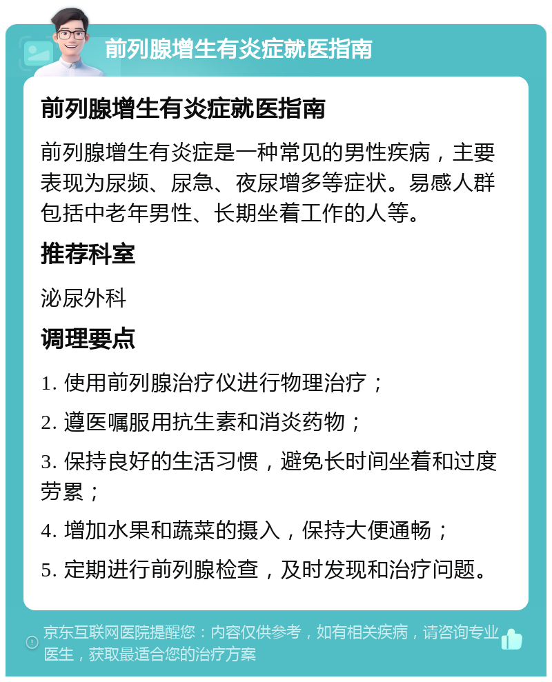 前列腺增生有炎症就医指南 前列腺增生有炎症就医指南 前列腺增生有炎症是一种常见的男性疾病，主要表现为尿频、尿急、夜尿增多等症状。易感人群包括中老年男性、长期坐着工作的人等。 推荐科室 泌尿外科 调理要点 1. 使用前列腺治疗仪进行物理治疗； 2. 遵医嘱服用抗生素和消炎药物； 3. 保持良好的生活习惯，避免长时间坐着和过度劳累； 4. 增加水果和蔬菜的摄入，保持大便通畅； 5. 定期进行前列腺检查，及时发现和治疗问题。