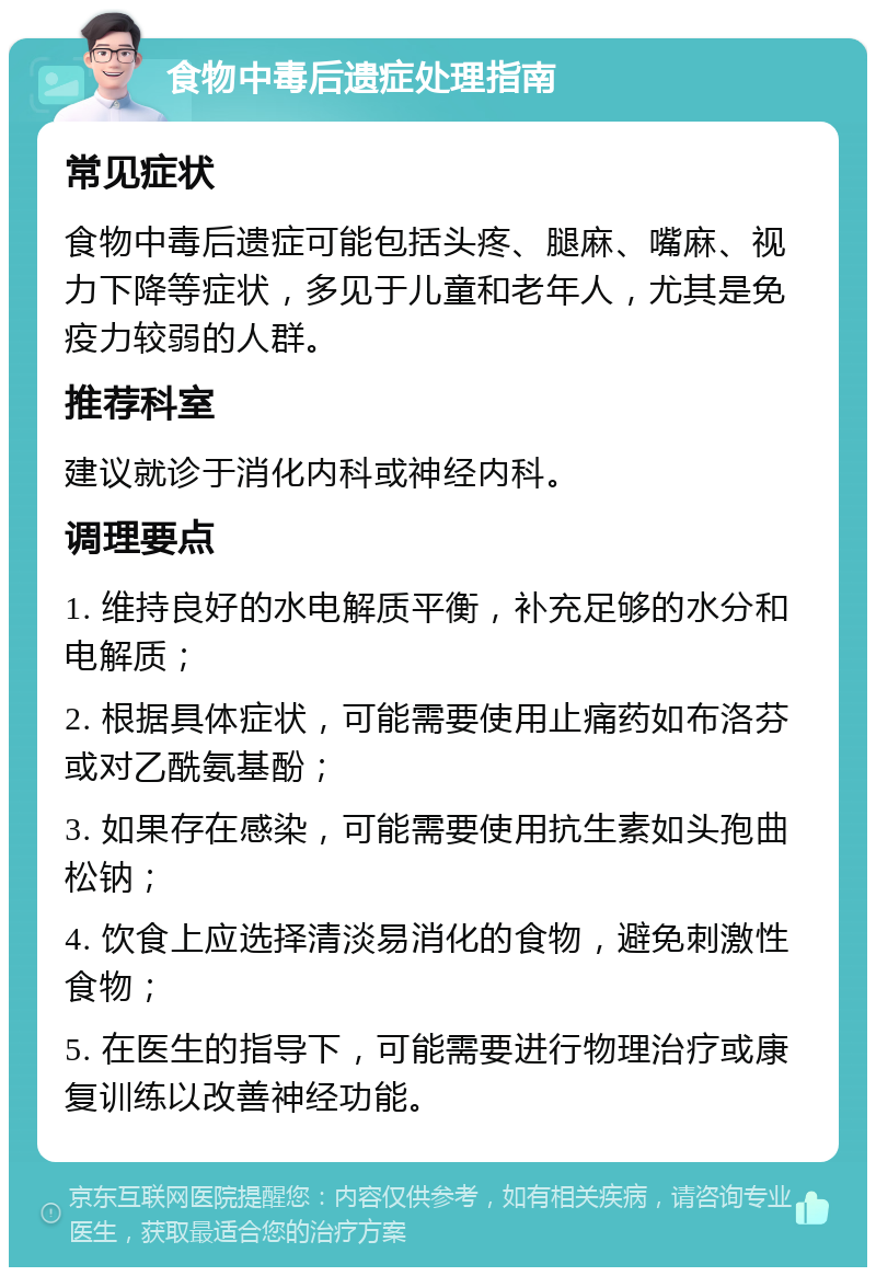 食物中毒后遗症处理指南 常见症状 食物中毒后遗症可能包括头疼、腿麻、嘴麻、视力下降等症状，多见于儿童和老年人，尤其是免疫力较弱的人群。 推荐科室 建议就诊于消化内科或神经内科。 调理要点 1. 维持良好的水电解质平衡，补充足够的水分和电解质； 2. 根据具体症状，可能需要使用止痛药如布洛芬或对乙酰氨基酚； 3. 如果存在感染，可能需要使用抗生素如头孢曲松钠； 4. 饮食上应选择清淡易消化的食物，避免刺激性食物； 5. 在医生的指导下，可能需要进行物理治疗或康复训练以改善神经功能。