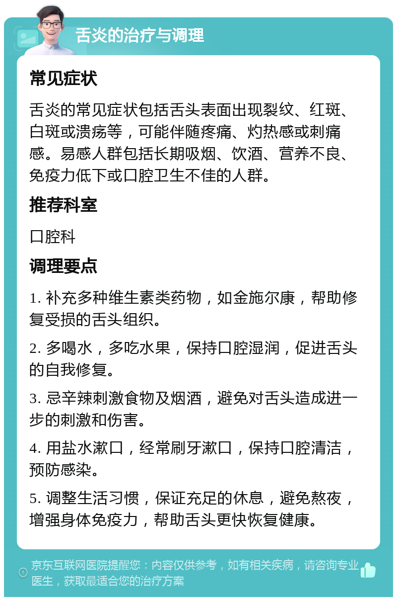 舌炎的治疗与调理 常见症状 舌炎的常见症状包括舌头表面出现裂纹、红斑、白斑或溃疡等，可能伴随疼痛、灼热感或刺痛感。易感人群包括长期吸烟、饮酒、营养不良、免疫力低下或口腔卫生不佳的人群。 推荐科室 口腔科 调理要点 1. 补充多种维生素类药物，如金施尔康，帮助修复受损的舌头组织。 2. 多喝水，多吃水果，保持口腔湿润，促进舌头的自我修复。 3. 忌辛辣刺激食物及烟酒，避免对舌头造成进一步的刺激和伤害。 4. 用盐水漱口，经常刷牙漱口，保持口腔清洁，预防感染。 5. 调整生活习惯，保证充足的休息，避免熬夜，增强身体免疫力，帮助舌头更快恢复健康。