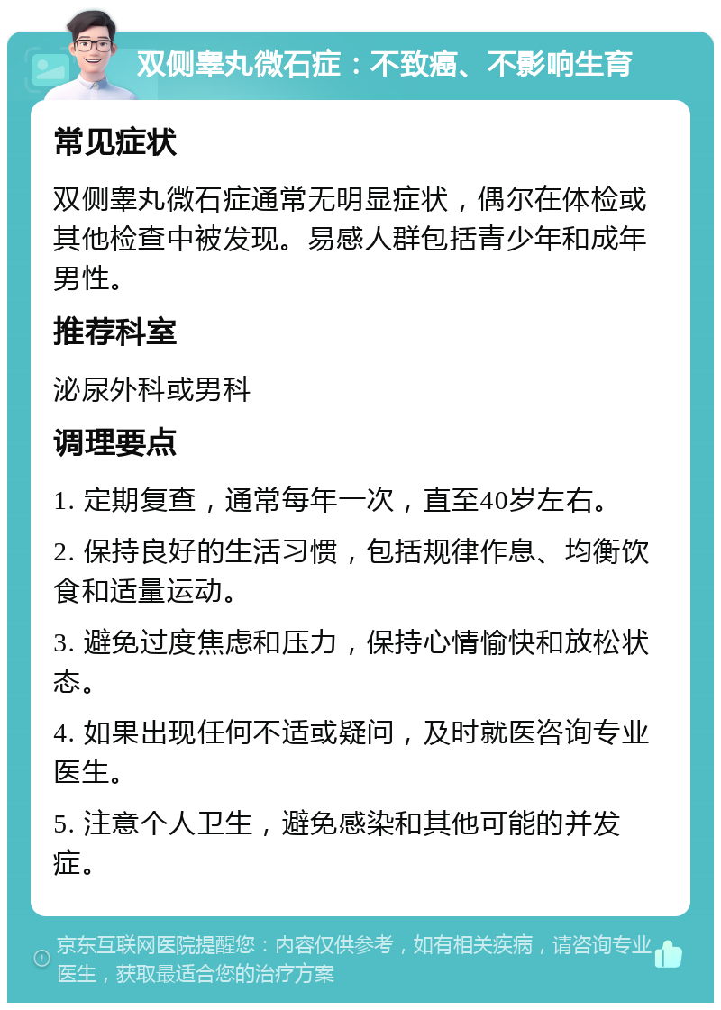 双侧睾丸微石症：不致癌、不影响生育 常见症状 双侧睾丸微石症通常无明显症状，偶尔在体检或其他检查中被发现。易感人群包括青少年和成年男性。 推荐科室 泌尿外科或男科 调理要点 1. 定期复查，通常每年一次，直至40岁左右。 2. 保持良好的生活习惯，包括规律作息、均衡饮食和适量运动。 3. 避免过度焦虑和压力，保持心情愉快和放松状态。 4. 如果出现任何不适或疑问，及时就医咨询专业医生。 5. 注意个人卫生，避免感染和其他可能的并发症。