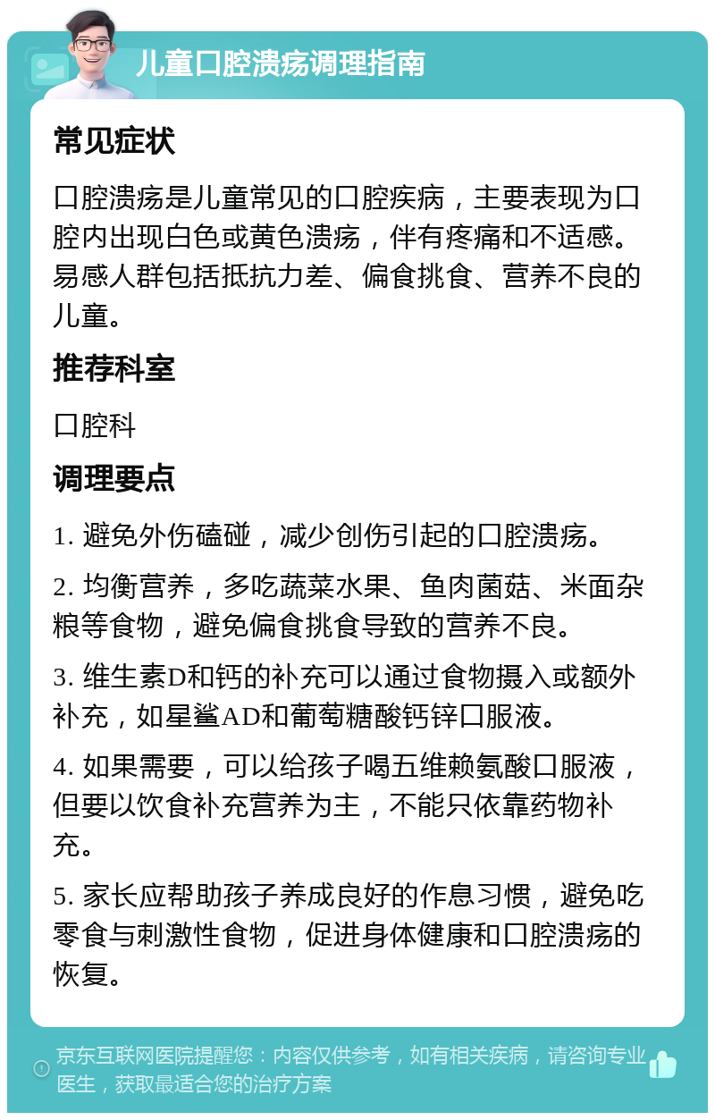 儿童口腔溃疡调理指南 常见症状 口腔溃疡是儿童常见的口腔疾病，主要表现为口腔内出现白色或黄色溃疡，伴有疼痛和不适感。易感人群包括抵抗力差、偏食挑食、营养不良的儿童。 推荐科室 口腔科 调理要点 1. 避免外伤磕碰，减少创伤引起的口腔溃疡。 2. 均衡营养，多吃蔬菜水果、鱼肉菌菇、米面杂粮等食物，避免偏食挑食导致的营养不良。 3. 维生素D和钙的补充可以通过食物摄入或额外补充，如星鲨AD和葡萄糖酸钙锌口服液。 4. 如果需要，可以给孩子喝五维赖氨酸口服液，但要以饮食补充营养为主，不能只依靠药物补充。 5. 家长应帮助孩子养成良好的作息习惯，避免吃零食与刺激性食物，促进身体健康和口腔溃疡的恢复。