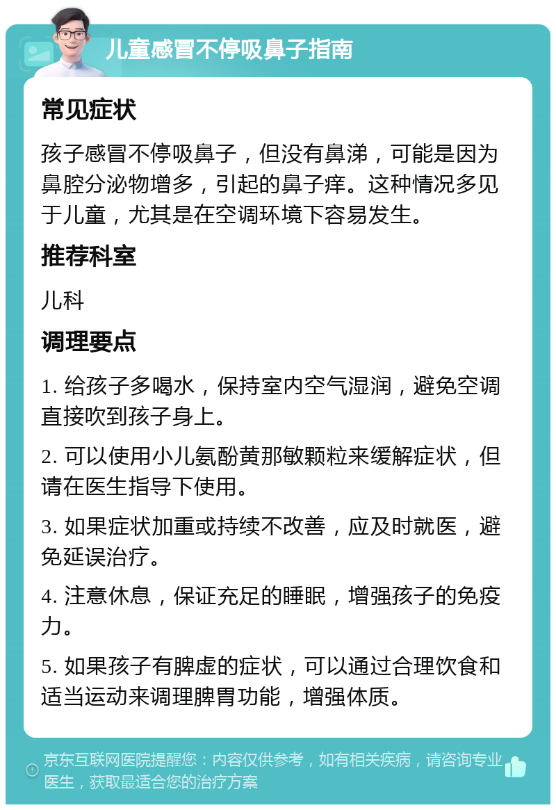 儿童感冒不停吸鼻子指南 常见症状 孩子感冒不停吸鼻子，但没有鼻涕，可能是因为鼻腔分泌物增多，引起的鼻子痒。这种情况多见于儿童，尤其是在空调环境下容易发生。 推荐科室 儿科 调理要点 1. 给孩子多喝水，保持室内空气湿润，避免空调直接吹到孩子身上。 2. 可以使用小儿氨酚黄那敏颗粒来缓解症状，但请在医生指导下使用。 3. 如果症状加重或持续不改善，应及时就医，避免延误治疗。 4. 注意休息，保证充足的睡眠，增强孩子的免疫力。 5. 如果孩子有脾虚的症状，可以通过合理饮食和适当运动来调理脾胃功能，增强体质。