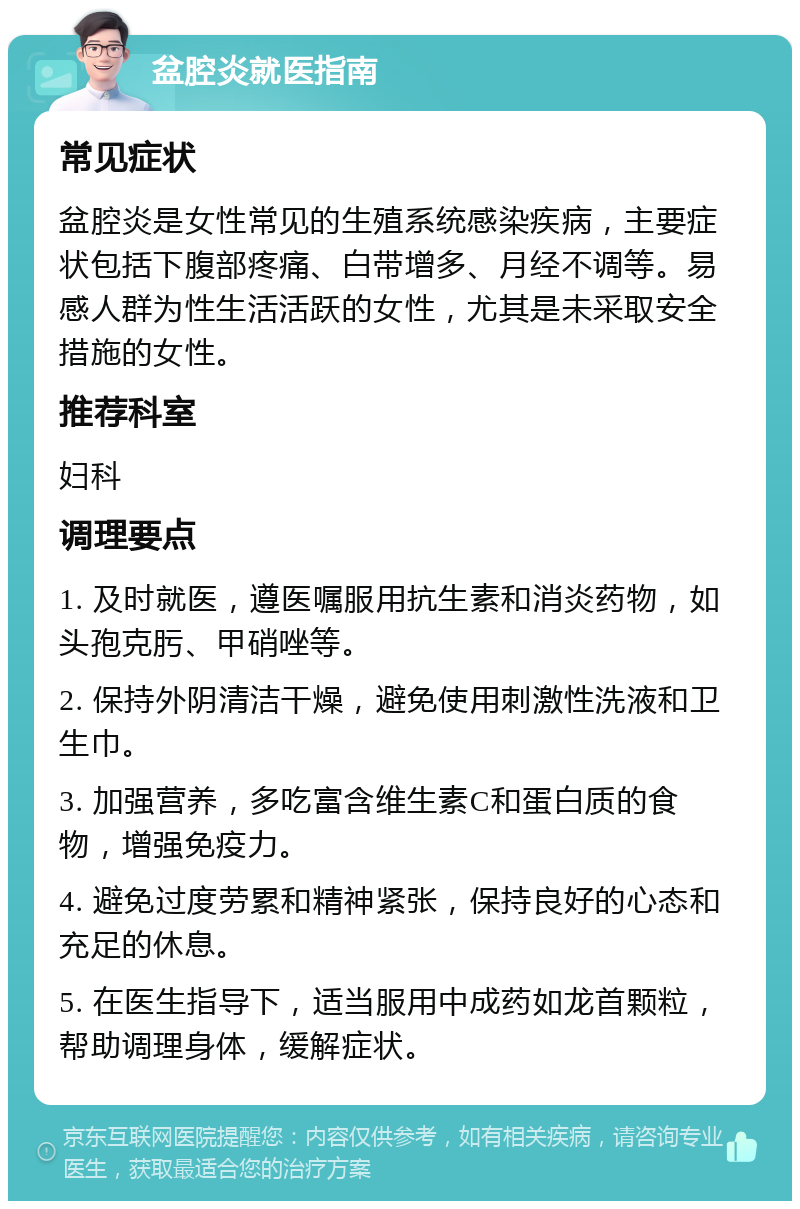 盆腔炎就医指南 常见症状 盆腔炎是女性常见的生殖系统感染疾病，主要症状包括下腹部疼痛、白带增多、月经不调等。易感人群为性生活活跃的女性，尤其是未采取安全措施的女性。 推荐科室 妇科 调理要点 1. 及时就医，遵医嘱服用抗生素和消炎药物，如头孢克肟、甲硝唑等。 2. 保持外阴清洁干燥，避免使用刺激性洗液和卫生巾。 3. 加强营养，多吃富含维生素C和蛋白质的食物，增强免疫力。 4. 避免过度劳累和精神紧张，保持良好的心态和充足的休息。 5. 在医生指导下，适当服用中成药如龙首颗粒，帮助调理身体，缓解症状。