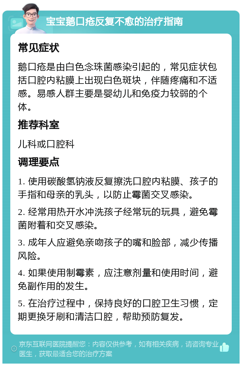 宝宝鹅口疮反复不愈的治疗指南 常见症状 鹅口疮是由白色念珠菌感染引起的，常见症状包括口腔内粘膜上出现白色斑块，伴随疼痛和不适感。易感人群主要是婴幼儿和免疫力较弱的个体。 推荐科室 儿科或口腔科 调理要点 1. 使用碳酸氢钠液反复擦洗口腔内粘膜、孩子的手指和母亲的乳头，以防止霉菌交叉感染。 2. 经常用热开水冲洗孩子经常玩的玩具，避免霉菌附着和交叉感染。 3. 成年人应避免亲吻孩子的嘴和脸部，减少传播风险。 4. 如果使用制霉素，应注意剂量和使用时间，避免副作用的发生。 5. 在治疗过程中，保持良好的口腔卫生习惯，定期更换牙刷和清洁口腔，帮助预防复发。