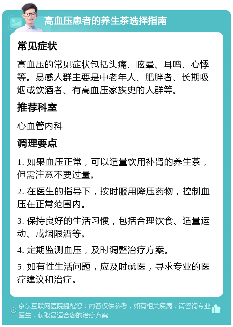 高血压患者的养生茶选择指南 常见症状 高血压的常见症状包括头痛、眩晕、耳鸣、心悸等。易感人群主要是中老年人、肥胖者、长期吸烟或饮酒者、有高血压家族史的人群等。 推荐科室 心血管内科 调理要点 1. 如果血压正常，可以适量饮用补肾的养生茶，但需注意不要过量。 2. 在医生的指导下，按时服用降压药物，控制血压在正常范围内。 3. 保持良好的生活习惯，包括合理饮食、适量运动、戒烟限酒等。 4. 定期监测血压，及时调整治疗方案。 5. 如有性生活问题，应及时就医，寻求专业的医疗建议和治疗。