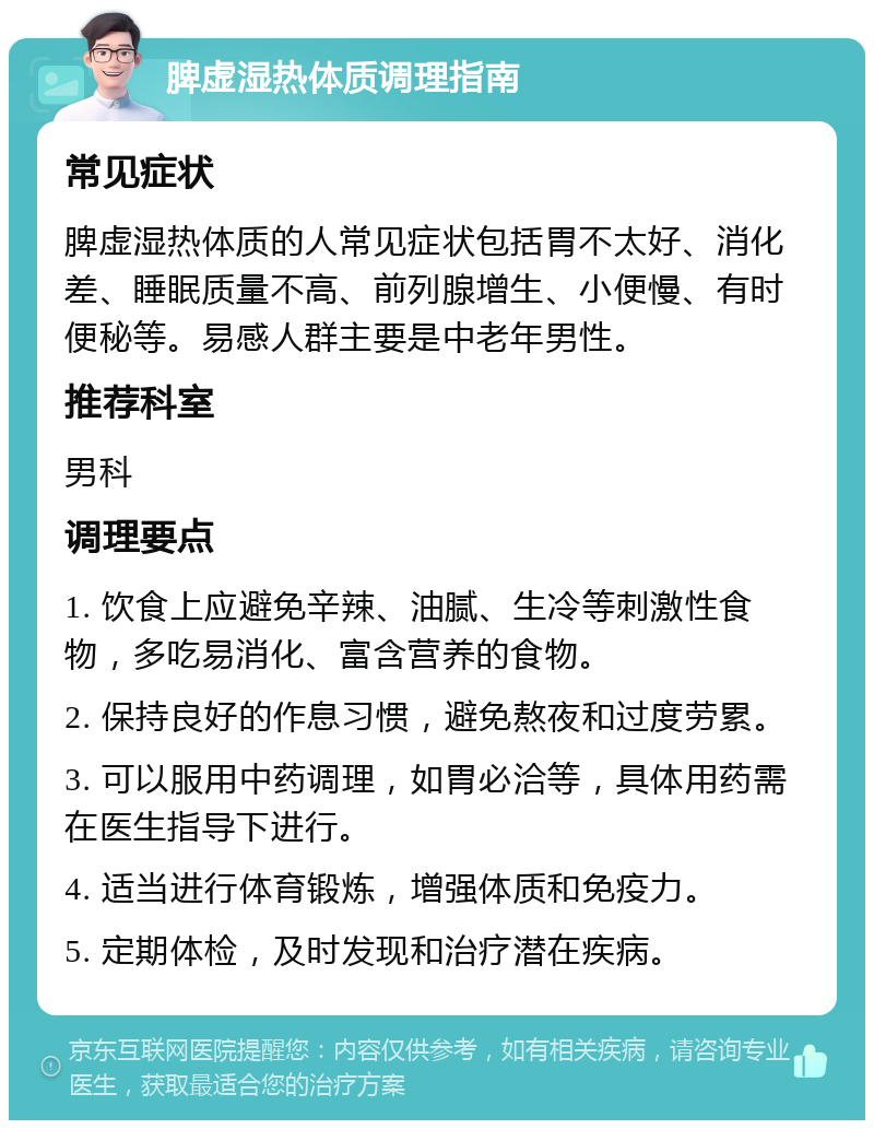 脾虚湿热体质调理指南 常见症状 脾虚湿热体质的人常见症状包括胃不太好、消化差、睡眠质量不高、前列腺增生、小便慢、有时便秘等。易感人群主要是中老年男性。 推荐科室 男科 调理要点 1. 饮食上应避免辛辣、油腻、生冷等刺激性食物，多吃易消化、富含营养的食物。 2. 保持良好的作息习惯，避免熬夜和过度劳累。 3. 可以服用中药调理，如胃必洽等，具体用药需在医生指导下进行。 4. 适当进行体育锻炼，增强体质和免疫力。 5. 定期体检，及时发现和治疗潜在疾病。