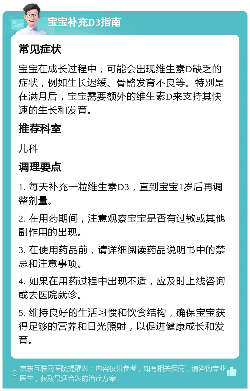 宝宝补充D3指南 常见症状 宝宝在成长过程中，可能会出现维生素D缺乏的症状，例如生长迟缓、骨骼发育不良等。特别是在满月后，宝宝需要额外的维生素D来支持其快速的生长和发育。 推荐科室 儿科 调理要点 1. 每天补充一粒维生素D3，直到宝宝1岁后再调整剂量。 2. 在用药期间，注意观察宝宝是否有过敏或其他副作用的出现。 3. 在使用药品前，请详细阅读药品说明书中的禁忌和注意事项。 4. 如果在用药过程中出现不适，应及时上线咨询或去医院就诊。 5. 维持良好的生活习惯和饮食结构，确保宝宝获得足够的营养和日光照射，以促进健康成长和发育。