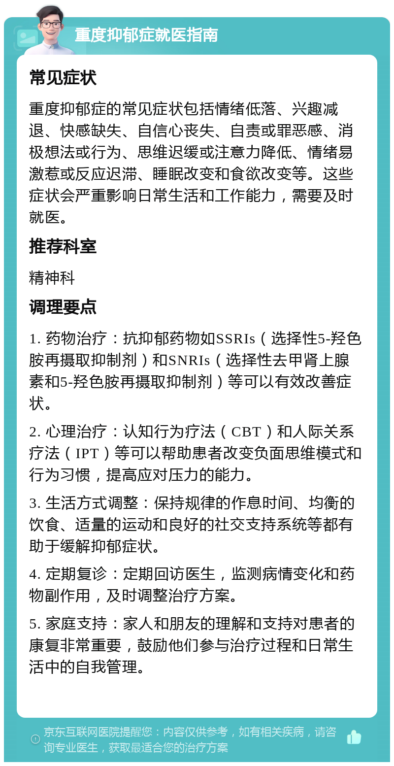 重度抑郁症就医指南 常见症状 重度抑郁症的常见症状包括情绪低落、兴趣减退、快感缺失、自信心丧失、自责或罪恶感、消极想法或行为、思维迟缓或注意力降低、情绪易激惹或反应迟滞、睡眠改变和食欲改变等。这些症状会严重影响日常生活和工作能力，需要及时就医。 推荐科室 精神科 调理要点 1. 药物治疗：抗抑郁药物如SSRIs（选择性5-羟色胺再摄取抑制剂）和SNRIs（选择性去甲肾上腺素和5-羟色胺再摄取抑制剂）等可以有效改善症状。 2. 心理治疗：认知行为疗法（CBT）和人际关系疗法（IPT）等可以帮助患者改变负面思维模式和行为习惯，提高应对压力的能力。 3. 生活方式调整：保持规律的作息时间、均衡的饮食、适量的运动和良好的社交支持系统等都有助于缓解抑郁症状。 4. 定期复诊：定期回访医生，监测病情变化和药物副作用，及时调整治疗方案。 5. 家庭支持：家人和朋友的理解和支持对患者的康复非常重要，鼓励他们参与治疗过程和日常生活中的自我管理。