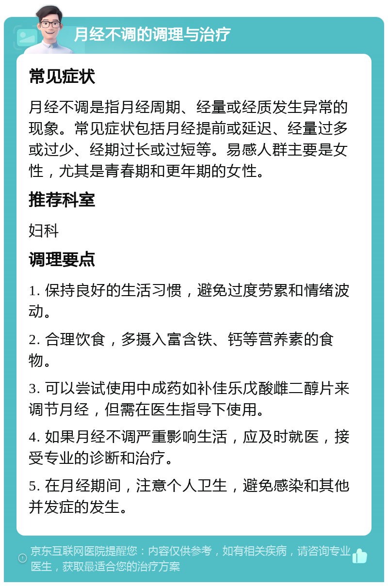 月经不调的调理与治疗 常见症状 月经不调是指月经周期、经量或经质发生异常的现象。常见症状包括月经提前或延迟、经量过多或过少、经期过长或过短等。易感人群主要是女性，尤其是青春期和更年期的女性。 推荐科室 妇科 调理要点 1. 保持良好的生活习惯，避免过度劳累和情绪波动。 2. 合理饮食，多摄入富含铁、钙等营养素的食物。 3. 可以尝试使用中成药如补佳乐戊酸雌二醇片来调节月经，但需在医生指导下使用。 4. 如果月经不调严重影响生活，应及时就医，接受专业的诊断和治疗。 5. 在月经期间，注意个人卫生，避免感染和其他并发症的发生。