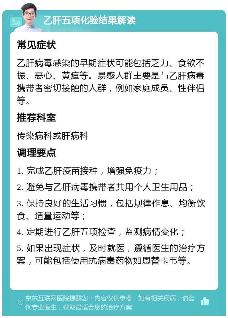 乙肝五项化验结果解读 常见症状 乙肝病毒感染的早期症状可能包括乏力、食欲不振、恶心、黄疸等。易感人群主要是与乙肝病毒携带者密切接触的人群，例如家庭成员、性伴侣等。 推荐科室 传染病科或肝病科 调理要点 1. 完成乙肝疫苗接种，增强免疫力； 2. 避免与乙肝病毒携带者共用个人卫生用品； 3. 保持良好的生活习惯，包括规律作息、均衡饮食、适量运动等； 4. 定期进行乙肝五项检查，监测病情变化； 5. 如果出现症状，及时就医，遵循医生的治疗方案，可能包括使用抗病毒药物如恩替卡韦等。