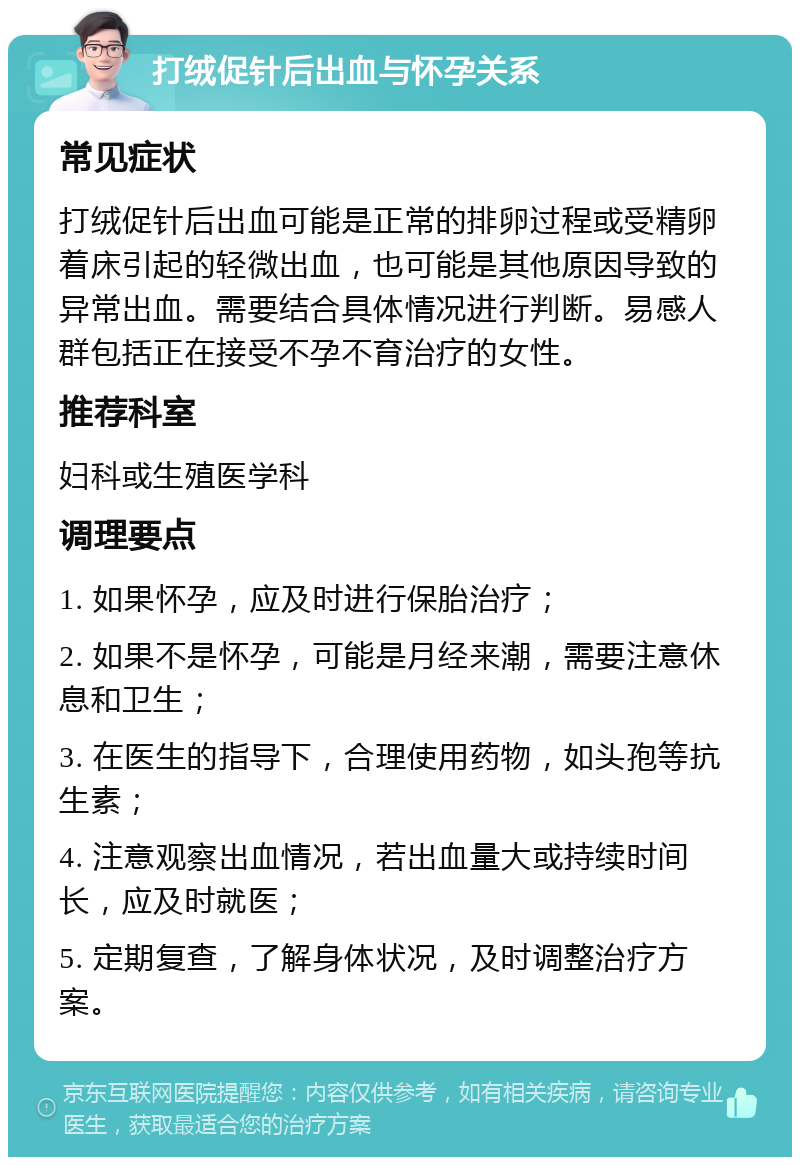 打绒促针后出血与怀孕关系 常见症状 打绒促针后出血可能是正常的排卵过程或受精卵着床引起的轻微出血，也可能是其他原因导致的异常出血。需要结合具体情况进行判断。易感人群包括正在接受不孕不育治疗的女性。 推荐科室 妇科或生殖医学科 调理要点 1. 如果怀孕，应及时进行保胎治疗； 2. 如果不是怀孕，可能是月经来潮，需要注意休息和卫生； 3. 在医生的指导下，合理使用药物，如头孢等抗生素； 4. 注意观察出血情况，若出血量大或持续时间长，应及时就医； 5. 定期复查，了解身体状况，及时调整治疗方案。