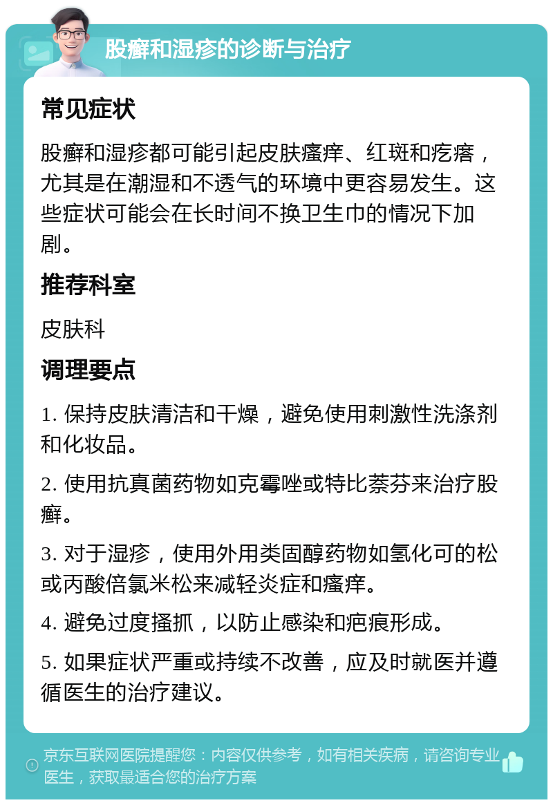 股癣和湿疹的诊断与治疗 常见症状 股癣和湿疹都可能引起皮肤瘙痒、红斑和疙瘩，尤其是在潮湿和不透气的环境中更容易发生。这些症状可能会在长时间不换卫生巾的情况下加剧。 推荐科室 皮肤科 调理要点 1. 保持皮肤清洁和干燥，避免使用刺激性洗涤剂和化妆品。 2. 使用抗真菌药物如克霉唑或特比萘芬来治疗股癣。 3. 对于湿疹，使用外用类固醇药物如氢化可的松或丙酸倍氯米松来减轻炎症和瘙痒。 4. 避免过度搔抓，以防止感染和疤痕形成。 5. 如果症状严重或持续不改善，应及时就医并遵循医生的治疗建议。