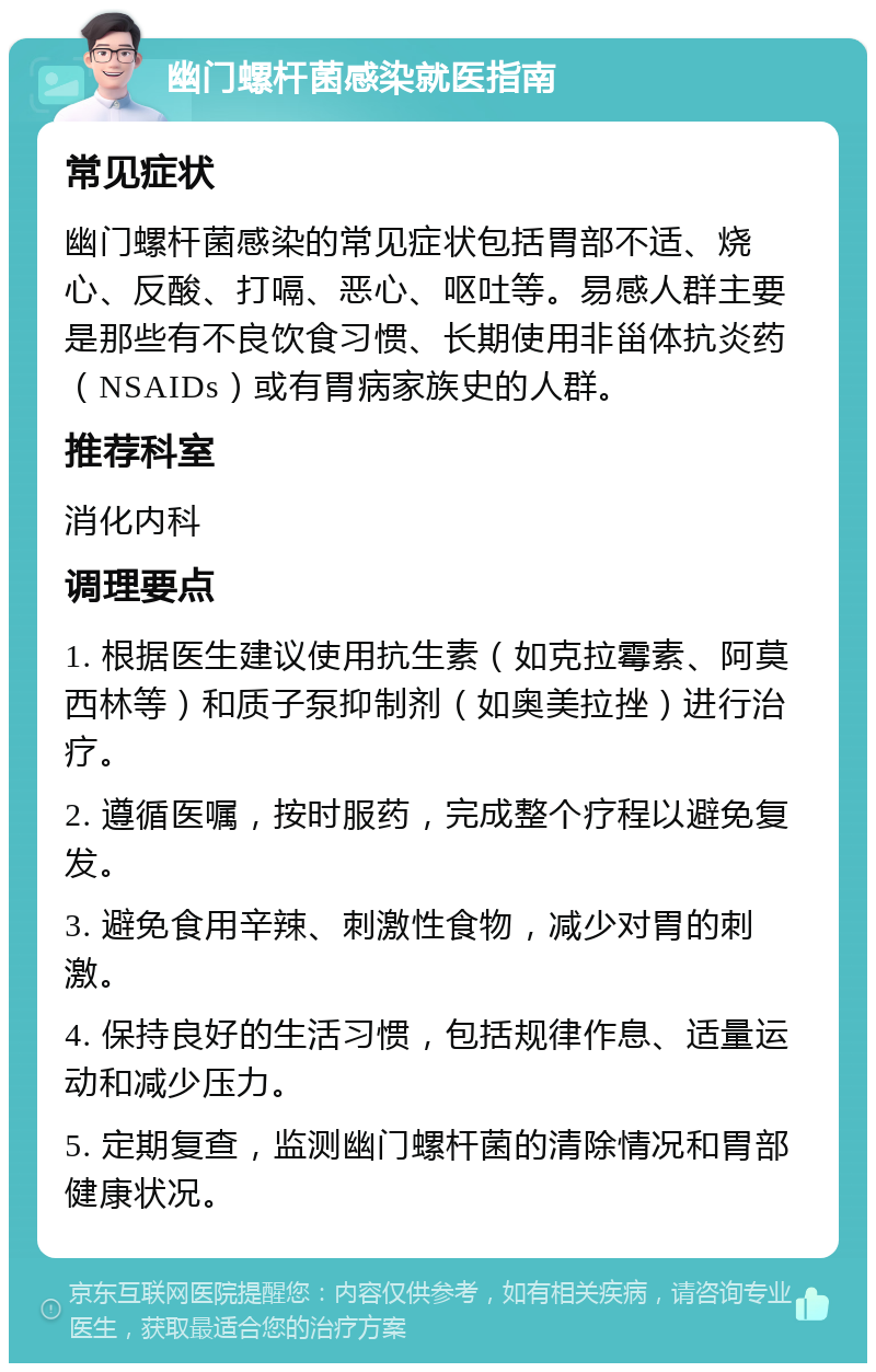 幽门螺杆菌感染就医指南 常见症状 幽门螺杆菌感染的常见症状包括胃部不适、烧心、反酸、打嗝、恶心、呕吐等。易感人群主要是那些有不良饮食习惯、长期使用非甾体抗炎药（NSAIDs）或有胃病家族史的人群。 推荐科室 消化内科 调理要点 1. 根据医生建议使用抗生素（如克拉霉素、阿莫西林等）和质子泵抑制剂（如奥美拉挫）进行治疗。 2. 遵循医嘱，按时服药，完成整个疗程以避免复发。 3. 避免食用辛辣、刺激性食物，减少对胃的刺激。 4. 保持良好的生活习惯，包括规律作息、适量运动和减少压力。 5. 定期复查，监测幽门螺杆菌的清除情况和胃部健康状况。