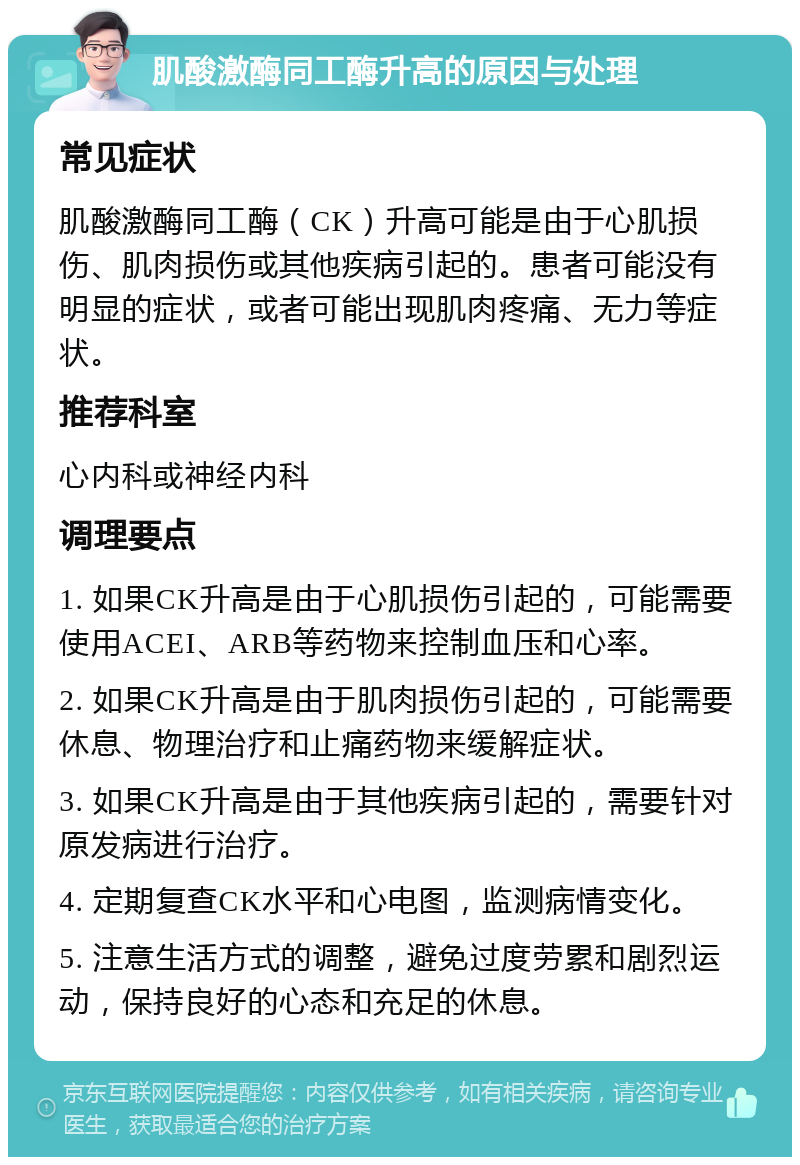 肌酸激酶同工酶升高的原因与处理 常见症状 肌酸激酶同工酶（CK）升高可能是由于心肌损伤、肌肉损伤或其他疾病引起的。患者可能没有明显的症状，或者可能出现肌肉疼痛、无力等症状。 推荐科室 心内科或神经内科 调理要点 1. 如果CK升高是由于心肌损伤引起的，可能需要使用ACEI、ARB等药物来控制血压和心率。 2. 如果CK升高是由于肌肉损伤引起的，可能需要休息、物理治疗和止痛药物来缓解症状。 3. 如果CK升高是由于其他疾病引起的，需要针对原发病进行治疗。 4. 定期复查CK水平和心电图，监测病情变化。 5. 注意生活方式的调整，避免过度劳累和剧烈运动，保持良好的心态和充足的休息。