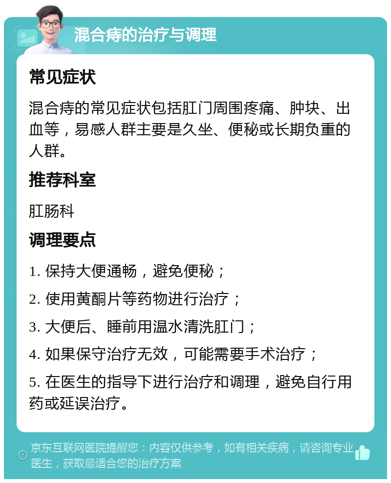 混合痔的治疗与调理 常见症状 混合痔的常见症状包括肛门周围疼痛、肿块、出血等，易感人群主要是久坐、便秘或长期负重的人群。 推荐科室 肛肠科 调理要点 1. 保持大便通畅，避免便秘； 2. 使用黄酮片等药物进行治疗； 3. 大便后、睡前用温水清洗肛门； 4. 如果保守治疗无效，可能需要手术治疗； 5. 在医生的指导下进行治疗和调理，避免自行用药或延误治疗。