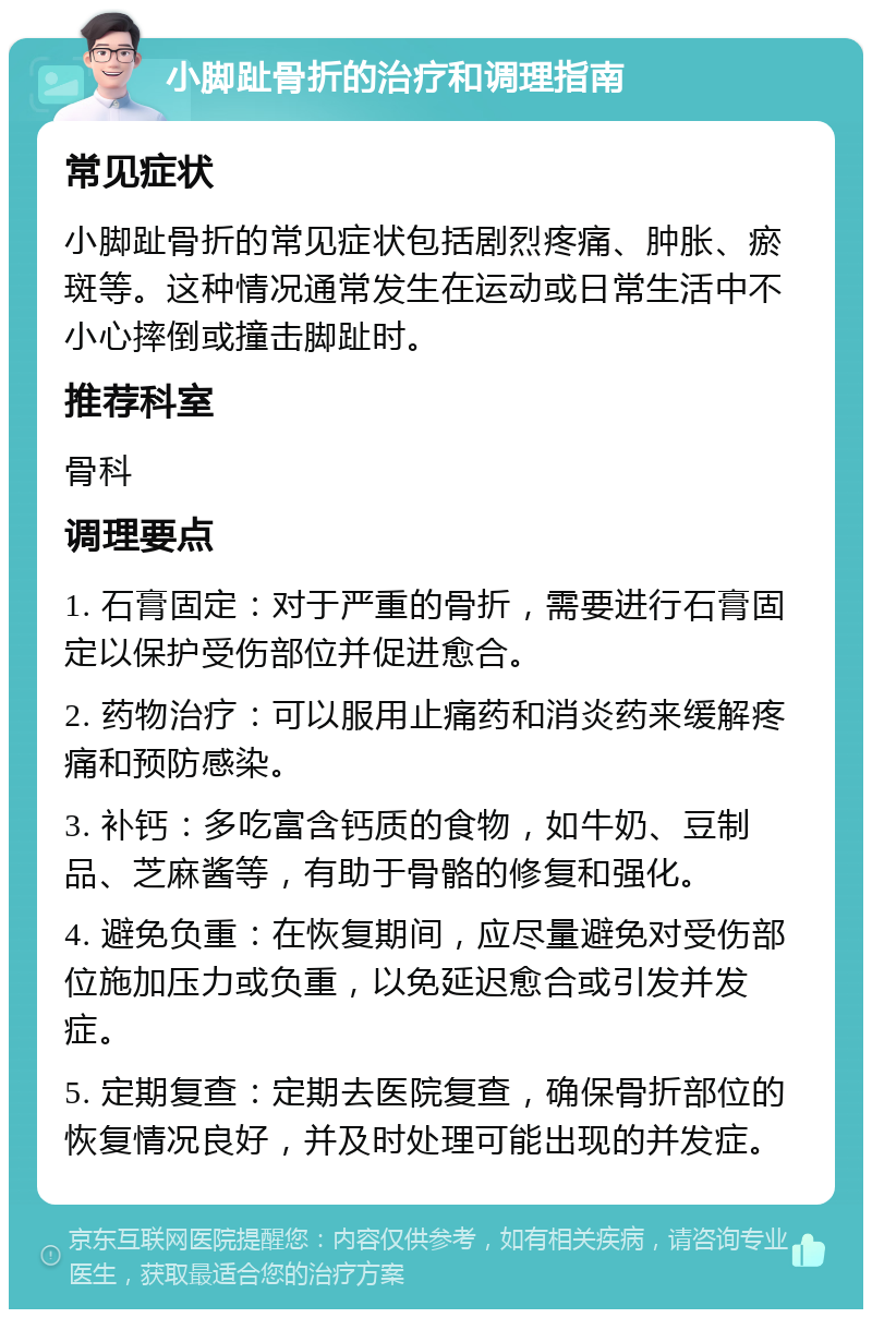 小脚趾骨折的治疗和调理指南 常见症状 小脚趾骨折的常见症状包括剧烈疼痛、肿胀、瘀斑等。这种情况通常发生在运动或日常生活中不小心摔倒或撞击脚趾时。 推荐科室 骨科 调理要点 1. 石膏固定：对于严重的骨折，需要进行石膏固定以保护受伤部位并促进愈合。 2. 药物治疗：可以服用止痛药和消炎药来缓解疼痛和预防感染。 3. 补钙：多吃富含钙质的食物，如牛奶、豆制品、芝麻酱等，有助于骨骼的修复和强化。 4. 避免负重：在恢复期间，应尽量避免对受伤部位施加压力或负重，以免延迟愈合或引发并发症。 5. 定期复查：定期去医院复查，确保骨折部位的恢复情况良好，并及时处理可能出现的并发症。