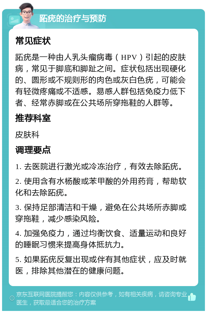 跖疣的治疗与预防 常见症状 跖疣是一种由人乳头瘤病毒（HPV）引起的皮肤病，常见于脚底和脚趾之间。症状包括出现硬化的、圆形或不规则形的肉色或灰白色疣，可能会有轻微疼痛或不适感。易感人群包括免疫力低下者、经常赤脚或在公共场所穿拖鞋的人群等。 推荐科室 皮肤科 调理要点 1. 去医院进行激光或冷冻治疗，有效去除跖疣。 2. 使用含有水杨酸或苯甲酸的外用药膏，帮助软化和去除跖疣。 3. 保持足部清洁和干燥，避免在公共场所赤脚或穿拖鞋，减少感染风险。 4. 加强免疫力，通过均衡饮食、适量运动和良好的睡眠习惯来提高身体抵抗力。 5. 如果跖疣反复出现或伴有其他症状，应及时就医，排除其他潜在的健康问题。