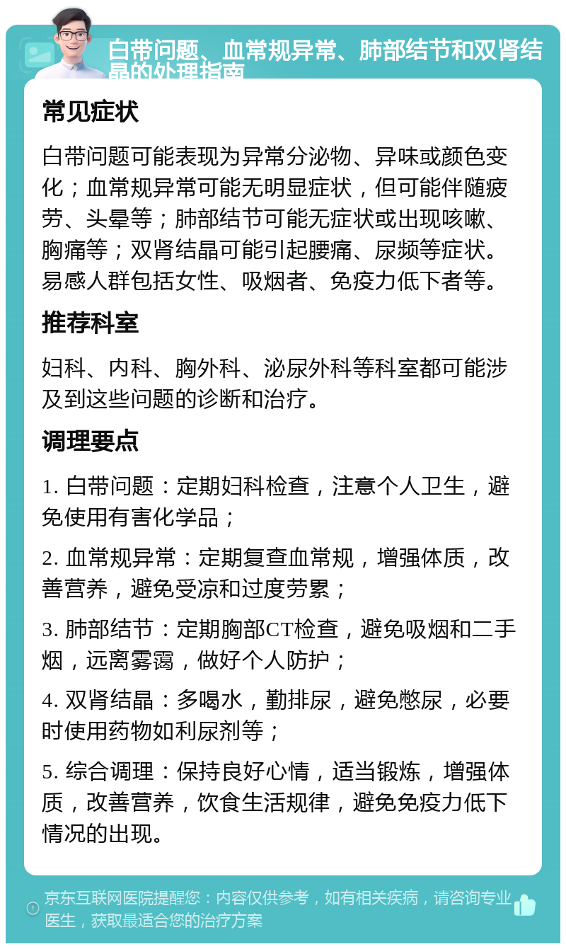 白带问题、血常规异常、肺部结节和双肾结晶的处理指南 常见症状 白带问题可能表现为异常分泌物、异味或颜色变化；血常规异常可能无明显症状，但可能伴随疲劳、头晕等；肺部结节可能无症状或出现咳嗽、胸痛等；双肾结晶可能引起腰痛、尿频等症状。易感人群包括女性、吸烟者、免疫力低下者等。 推荐科室 妇科、内科、胸外科、泌尿外科等科室都可能涉及到这些问题的诊断和治疗。 调理要点 1. 白带问题：定期妇科检查，注意个人卫生，避免使用有害化学品； 2. 血常规异常：定期复查血常规，增强体质，改善营养，避免受凉和过度劳累； 3. 肺部结节：定期胸部CT检查，避免吸烟和二手烟，远离雾霭，做好个人防护； 4. 双肾结晶：多喝水，勤排尿，避免憋尿，必要时使用药物如利尿剂等； 5. 综合调理：保持良好心情，适当锻炼，增强体质，改善营养，饮食生活规律，避免免疫力低下情况的出现。