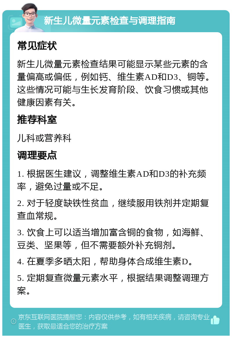 新生儿微量元素检查与调理指南 常见症状 新生儿微量元素检查结果可能显示某些元素的含量偏高或偏低，例如钙、维生素AD和D3、铜等。这些情况可能与生长发育阶段、饮食习惯或其他健康因素有关。 推荐科室 儿科或营养科 调理要点 1. 根据医生建议，调整维生素AD和D3的补充频率，避免过量或不足。 2. 对于轻度缺铁性贫血，继续服用铁剂并定期复查血常规。 3. 饮食上可以适当增加富含铜的食物，如海鲜、豆类、坚果等，但不需要额外补充铜剂。 4. 在夏季多晒太阳，帮助身体合成维生素D。 5. 定期复查微量元素水平，根据结果调整调理方案。