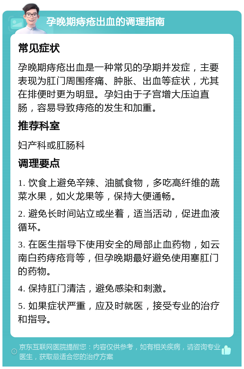 孕晚期痔疮出血的调理指南 常见症状 孕晚期痔疮出血是一种常见的孕期并发症，主要表现为肛门周围疼痛、肿胀、出血等症状，尤其在排便时更为明显。孕妇由于子宫增大压迫直肠，容易导致痔疮的发生和加重。 推荐科室 妇产科或肛肠科 调理要点 1. 饮食上避免辛辣、油腻食物，多吃高纤维的蔬菜水果，如火龙果等，保持大便通畅。 2. 避免长时间站立或坐着，适当活动，促进血液循环。 3. 在医生指导下使用安全的局部止血药物，如云南白药痔疮膏等，但孕晚期最好避免使用塞肛门的药物。 4. 保持肛门清洁，避免感染和刺激。 5. 如果症状严重，应及时就医，接受专业的治疗和指导。