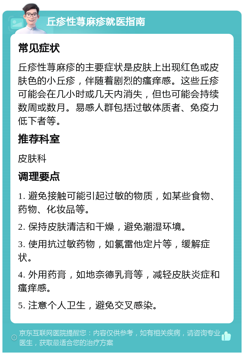 丘疹性荨麻疹就医指南 常见症状 丘疹性荨麻疹的主要症状是皮肤上出现红色或皮肤色的小丘疹，伴随着剧烈的瘙痒感。这些丘疹可能会在几小时或几天内消失，但也可能会持续数周或数月。易感人群包括过敏体质者、免疫力低下者等。 推荐科室 皮肤科 调理要点 1. 避免接触可能引起过敏的物质，如某些食物、药物、化妆品等。 2. 保持皮肤清洁和干燥，避免潮湿环境。 3. 使用抗过敏药物，如氯雷他定片等，缓解症状。 4. 外用药膏，如地奈德乳膏等，减轻皮肤炎症和瘙痒感。 5. 注意个人卫生，避免交叉感染。