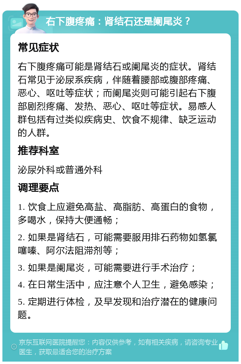 右下腹疼痛：肾结石还是阑尾炎？ 常见症状 右下腹疼痛可能是肾结石或阑尾炎的症状。肾结石常见于泌尿系疾病，伴随着腰部或腹部疼痛、恶心、呕吐等症状；而阑尾炎则可能引起右下腹部剧烈疼痛、发热、恶心、呕吐等症状。易感人群包括有过类似疾病史、饮食不规律、缺乏运动的人群。 推荐科室 泌尿外科或普通外科 调理要点 1. 饮食上应避免高盐、高脂肪、高蛋白的食物，多喝水，保持大便通畅； 2. 如果是肾结石，可能需要服用排石药物如氢氯噻嗪、阿尔法阻滞剂等； 3. 如果是阑尾炎，可能需要进行手术治疗； 4. 在日常生活中，应注意个人卫生，避免感染； 5. 定期进行体检，及早发现和治疗潜在的健康问题。