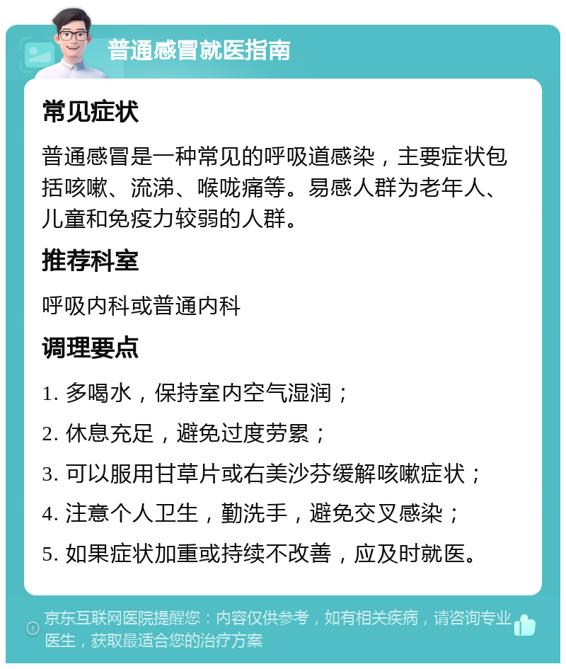 普通感冒就医指南 常见症状 普通感冒是一种常见的呼吸道感染，主要症状包括咳嗽、流涕、喉咙痛等。易感人群为老年人、儿童和免疫力较弱的人群。 推荐科室 呼吸内科或普通内科 调理要点 1. 多喝水，保持室内空气湿润； 2. 休息充足，避免过度劳累； 3. 可以服用甘草片或右美沙芬缓解咳嗽症状； 4. 注意个人卫生，勤洗手，避免交叉感染； 5. 如果症状加重或持续不改善，应及时就医。