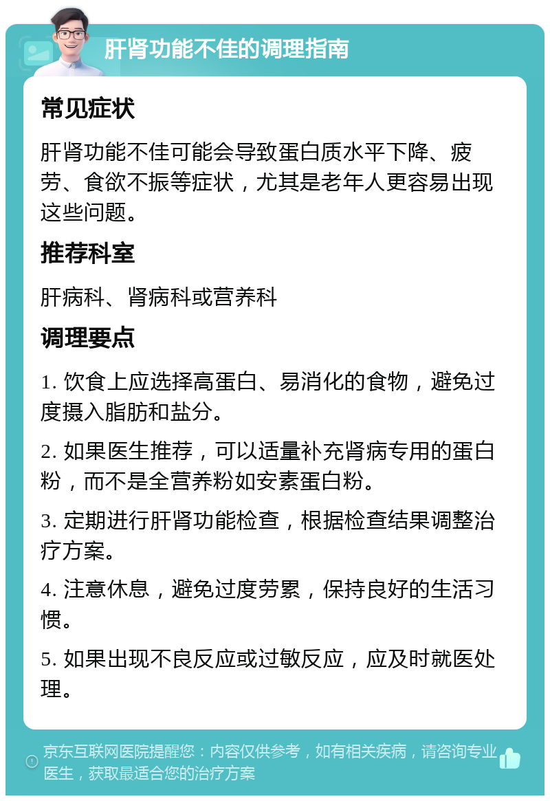 肝肾功能不佳的调理指南 常见症状 肝肾功能不佳可能会导致蛋白质水平下降、疲劳、食欲不振等症状，尤其是老年人更容易出现这些问题。 推荐科室 肝病科、肾病科或营养科 调理要点 1. 饮食上应选择高蛋白、易消化的食物，避免过度摄入脂肪和盐分。 2. 如果医生推荐，可以适量补充肾病专用的蛋白粉，而不是全营养粉如安素蛋白粉。 3. 定期进行肝肾功能检查，根据检查结果调整治疗方案。 4. 注意休息，避免过度劳累，保持良好的生活习惯。 5. 如果出现不良反应或过敏反应，应及时就医处理。