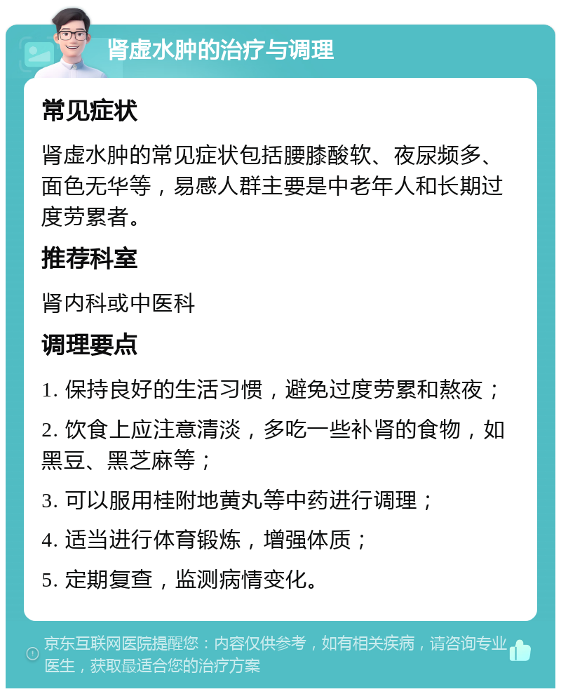 肾虚水肿的治疗与调理 常见症状 肾虚水肿的常见症状包括腰膝酸软、夜尿频多、面色无华等，易感人群主要是中老年人和长期过度劳累者。 推荐科室 肾内科或中医科 调理要点 1. 保持良好的生活习惯，避免过度劳累和熬夜； 2. 饮食上应注意清淡，多吃一些补肾的食物，如黑豆、黑芝麻等； 3. 可以服用桂附地黄丸等中药进行调理； 4. 适当进行体育锻炼，增强体质； 5. 定期复查，监测病情变化。