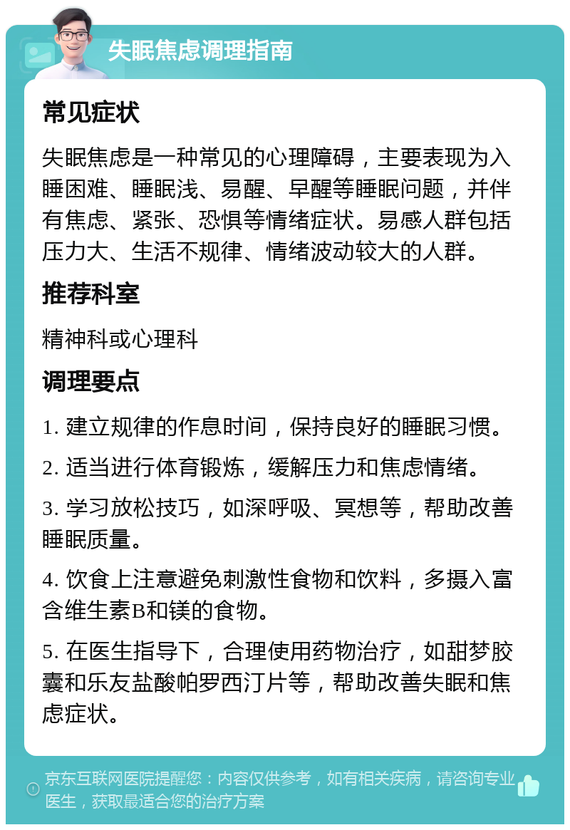 失眠焦虑调理指南 常见症状 失眠焦虑是一种常见的心理障碍，主要表现为入睡困难、睡眠浅、易醒、早醒等睡眠问题，并伴有焦虑、紧张、恐惧等情绪症状。易感人群包括压力大、生活不规律、情绪波动较大的人群。 推荐科室 精神科或心理科 调理要点 1. 建立规律的作息时间，保持良好的睡眠习惯。 2. 适当进行体育锻炼，缓解压力和焦虑情绪。 3. 学习放松技巧，如深呼吸、冥想等，帮助改善睡眠质量。 4. 饮食上注意避免刺激性食物和饮料，多摄入富含维生素B和镁的食物。 5. 在医生指导下，合理使用药物治疗，如甜梦胶囊和乐友盐酸帕罗西汀片等，帮助改善失眠和焦虑症状。