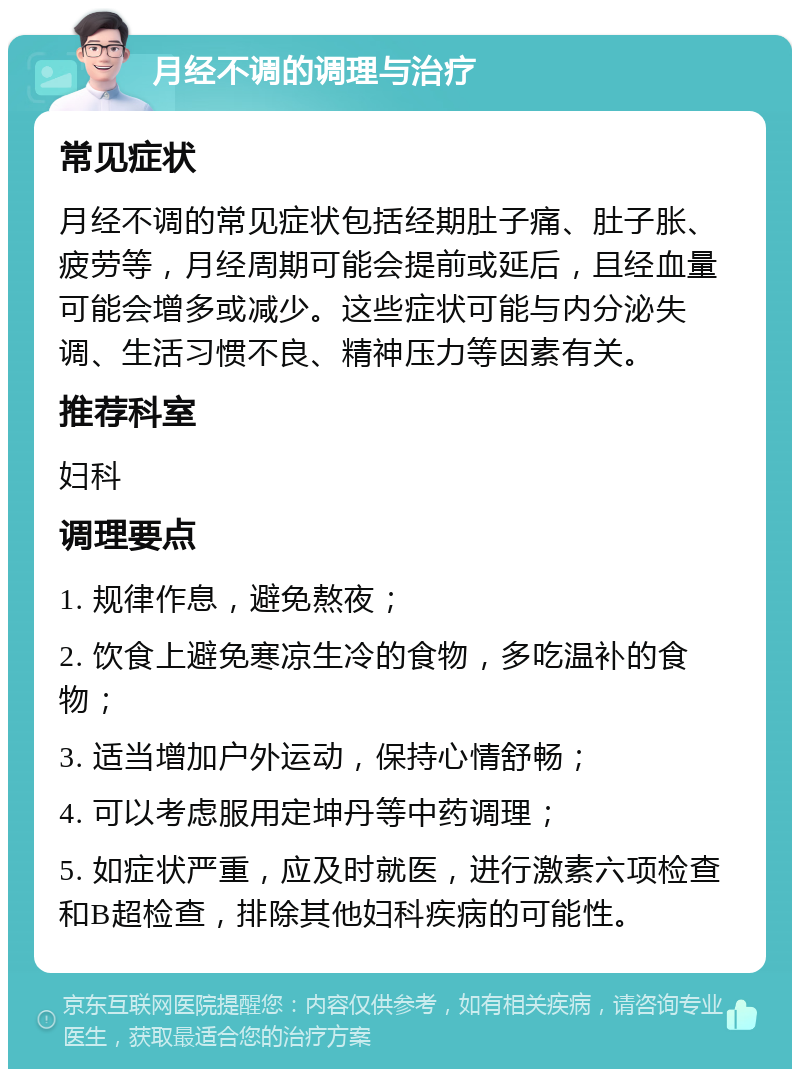 月经不调的调理与治疗 常见症状 月经不调的常见症状包括经期肚子痛、肚子胀、疲劳等，月经周期可能会提前或延后，且经血量可能会增多或减少。这些症状可能与内分泌失调、生活习惯不良、精神压力等因素有关。 推荐科室 妇科 调理要点 1. 规律作息，避免熬夜； 2. 饮食上避免寒凉生冷的食物，多吃温补的食物； 3. 适当增加户外运动，保持心情舒畅； 4. 可以考虑服用定坤丹等中药调理； 5. 如症状严重，应及时就医，进行激素六项检查和B超检查，排除其他妇科疾病的可能性。