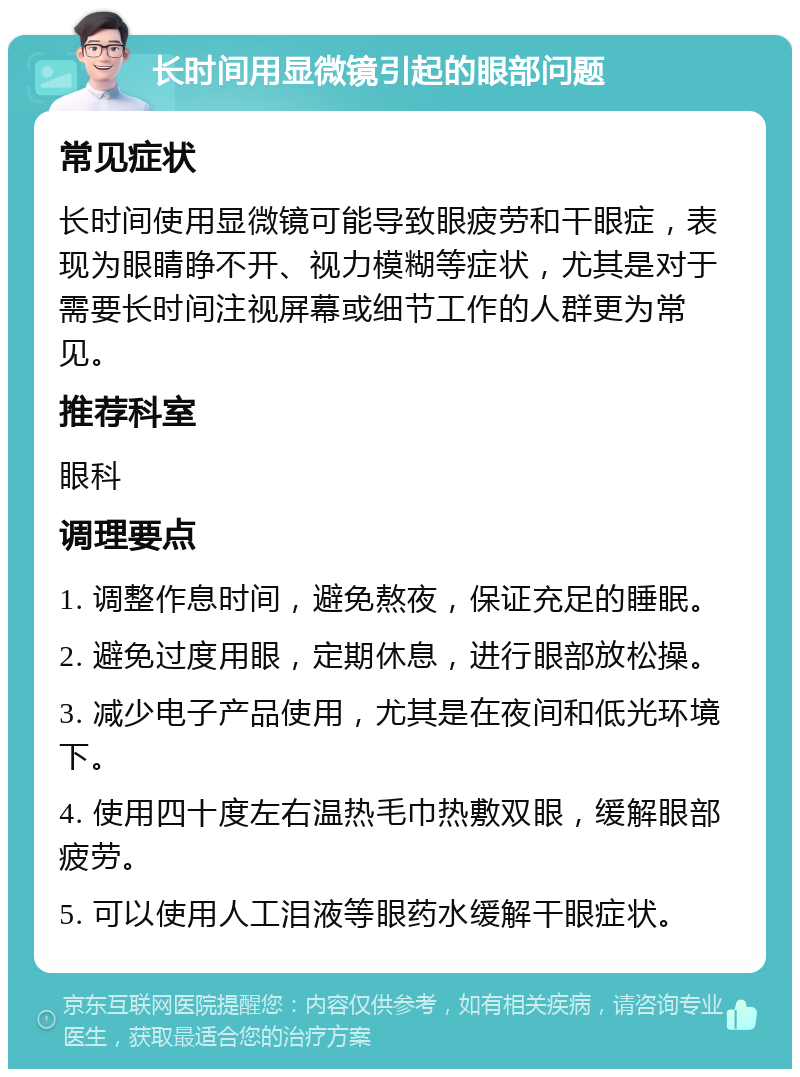 长时间用显微镜引起的眼部问题 常见症状 长时间使用显微镜可能导致眼疲劳和干眼症，表现为眼睛睁不开、视力模糊等症状，尤其是对于需要长时间注视屏幕或细节工作的人群更为常见。 推荐科室 眼科 调理要点 1. 调整作息时间，避免熬夜，保证充足的睡眠。 2. 避免过度用眼，定期休息，进行眼部放松操。 3. 减少电子产品使用，尤其是在夜间和低光环境下。 4. 使用四十度左右温热毛巾热敷双眼，缓解眼部疲劳。 5. 可以使用人工泪液等眼药水缓解干眼症状。