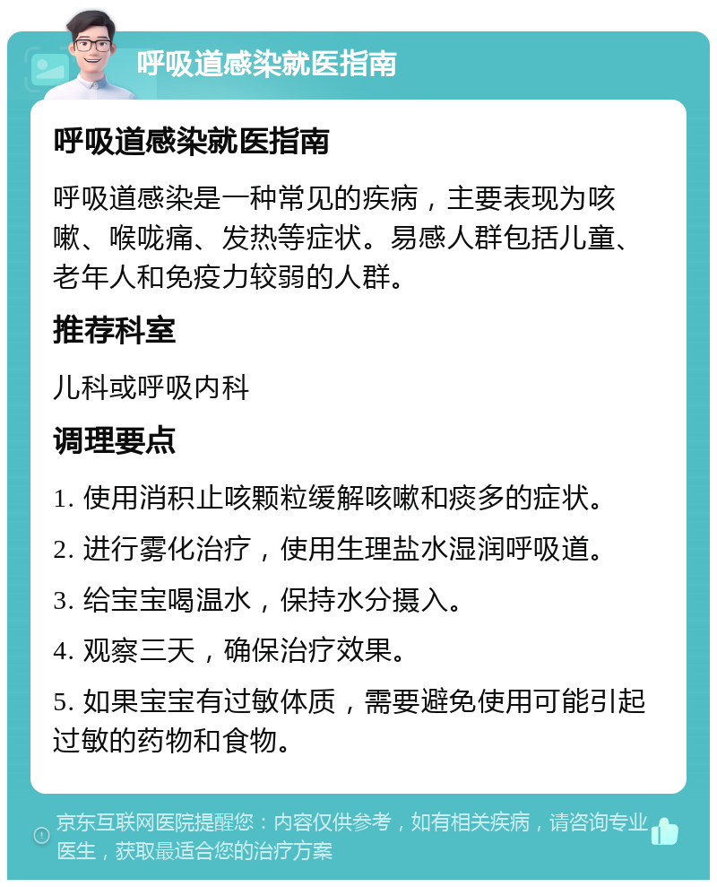 呼吸道感染就医指南 呼吸道感染就医指南 呼吸道感染是一种常见的疾病，主要表现为咳嗽、喉咙痛、发热等症状。易感人群包括儿童、老年人和免疫力较弱的人群。 推荐科室 儿科或呼吸内科 调理要点 1. 使用消积止咳颗粒缓解咳嗽和痰多的症状。 2. 进行雾化治疗，使用生理盐水湿润呼吸道。 3. 给宝宝喝温水，保持水分摄入。 4. 观察三天，确保治疗效果。 5. 如果宝宝有过敏体质，需要避免使用可能引起过敏的药物和食物。