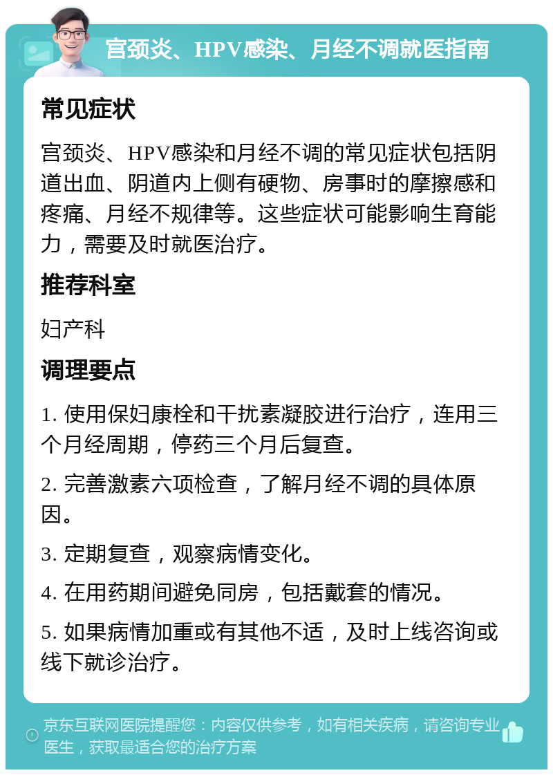 宫颈炎、HPV感染、月经不调就医指南 常见症状 宫颈炎、HPV感染和月经不调的常见症状包括阴道出血、阴道内上侧有硬物、房事时的摩擦感和疼痛、月经不规律等。这些症状可能影响生育能力，需要及时就医治疗。 推荐科室 妇产科 调理要点 1. 使用保妇康栓和干扰素凝胶进行治疗，连用三个月经周期，停药三个月后复查。 2. 完善激素六项检查，了解月经不调的具体原因。 3. 定期复查，观察病情变化。 4. 在用药期间避免同房，包括戴套的情况。 5. 如果病情加重或有其他不适，及时上线咨询或线下就诊治疗。