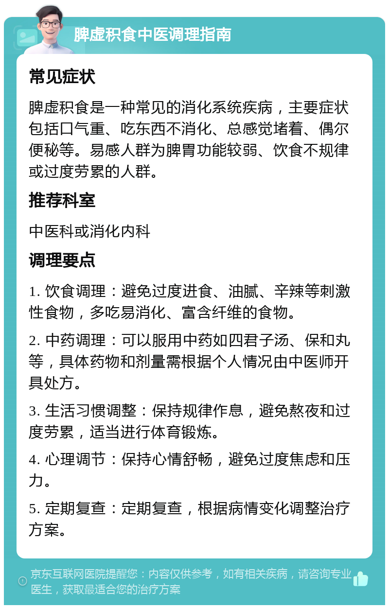 脾虚积食中医调理指南 常见症状 脾虚积食是一种常见的消化系统疾病，主要症状包括口气重、吃东西不消化、总感觉堵着、偶尔便秘等。易感人群为脾胃功能较弱、饮食不规律或过度劳累的人群。 推荐科室 中医科或消化内科 调理要点 1. 饮食调理：避免过度进食、油腻、辛辣等刺激性食物，多吃易消化、富含纤维的食物。 2. 中药调理：可以服用中药如四君子汤、保和丸等，具体药物和剂量需根据个人情况由中医师开具处方。 3. 生活习惯调整：保持规律作息，避免熬夜和过度劳累，适当进行体育锻炼。 4. 心理调节：保持心情舒畅，避免过度焦虑和压力。 5. 定期复查：定期复查，根据病情变化调整治疗方案。