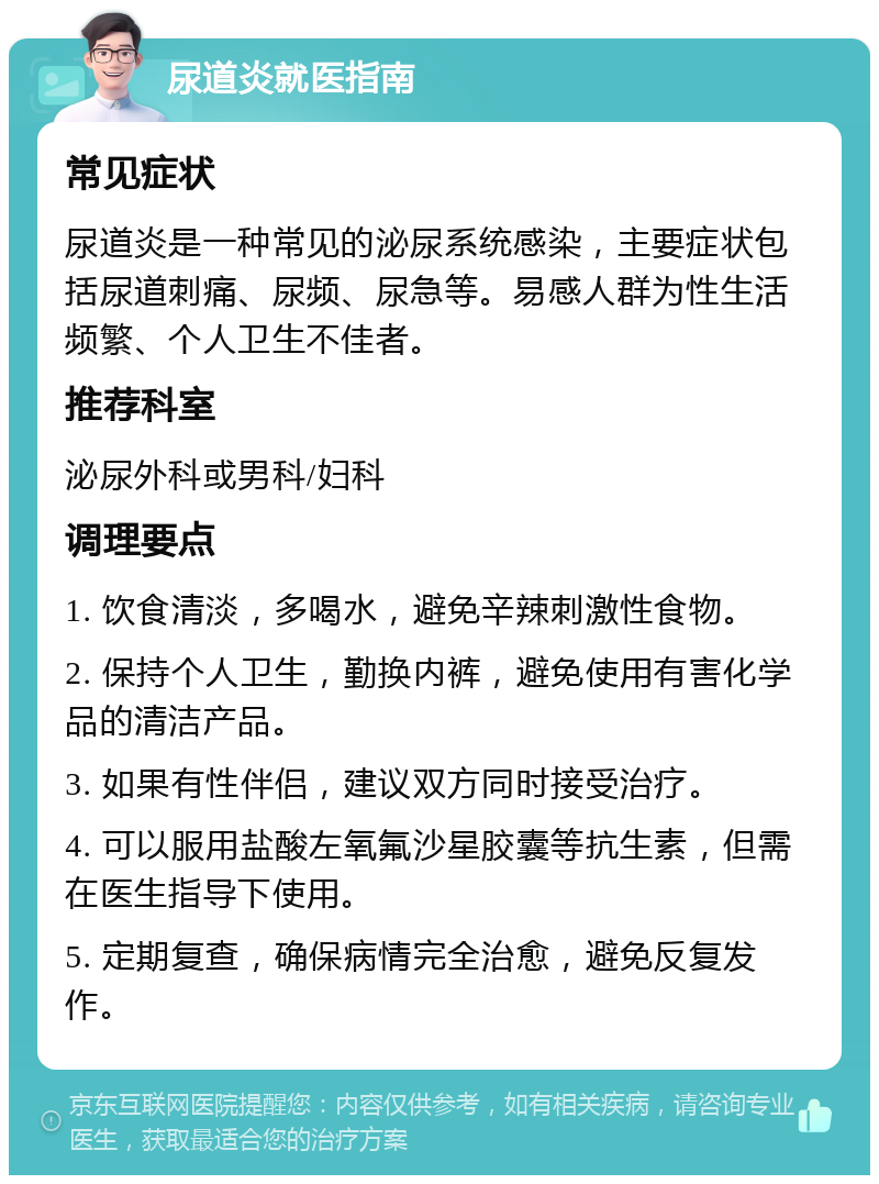 尿道炎就医指南 常见症状 尿道炎是一种常见的泌尿系统感染，主要症状包括尿道刺痛、尿频、尿急等。易感人群为性生活频繁、个人卫生不佳者。 推荐科室 泌尿外科或男科/妇科 调理要点 1. 饮食清淡，多喝水，避免辛辣刺激性食物。 2. 保持个人卫生，勤换内裤，避免使用有害化学品的清洁产品。 3. 如果有性伴侣，建议双方同时接受治疗。 4. 可以服用盐酸左氧氟沙星胶囊等抗生素，但需在医生指导下使用。 5. 定期复查，确保病情完全治愈，避免反复发作。