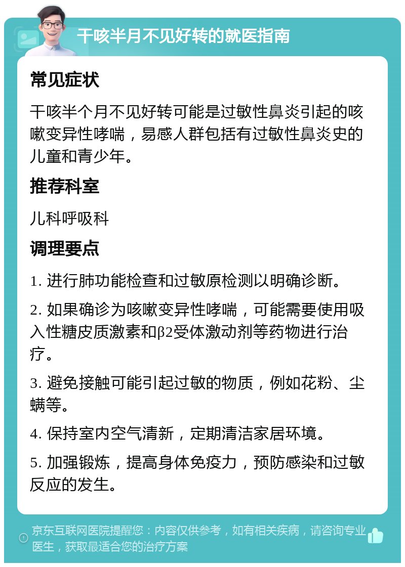 干咳半月不见好转的就医指南 常见症状 干咳半个月不见好转可能是过敏性鼻炎引起的咳嗽变异性哮喘，易感人群包括有过敏性鼻炎史的儿童和青少年。 推荐科室 儿科呼吸科 调理要点 1. 进行肺功能检查和过敏原检测以明确诊断。 2. 如果确诊为咳嗽变异性哮喘，可能需要使用吸入性糖皮质激素和β2受体激动剂等药物进行治疗。 3. 避免接触可能引起过敏的物质，例如花粉、尘螨等。 4. 保持室内空气清新，定期清洁家居环境。 5. 加强锻炼，提高身体免疫力，预防感染和过敏反应的发生。