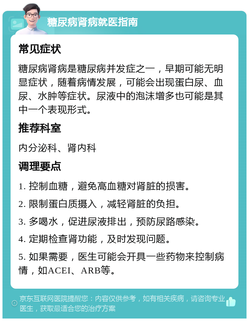 糖尿病肾病就医指南 常见症状 糖尿病肾病是糖尿病并发症之一，早期可能无明显症状，随着病情发展，可能会出现蛋白尿、血尿、水肿等症状。尿液中的泡沫增多也可能是其中一个表现形式。 推荐科室 内分泌科、肾内科 调理要点 1. 控制血糖，避免高血糖对肾脏的损害。 2. 限制蛋白质摄入，减轻肾脏的负担。 3. 多喝水，促进尿液排出，预防尿路感染。 4. 定期检查肾功能，及时发现问题。 5. 如果需要，医生可能会开具一些药物来控制病情，如ACEI、ARB等。