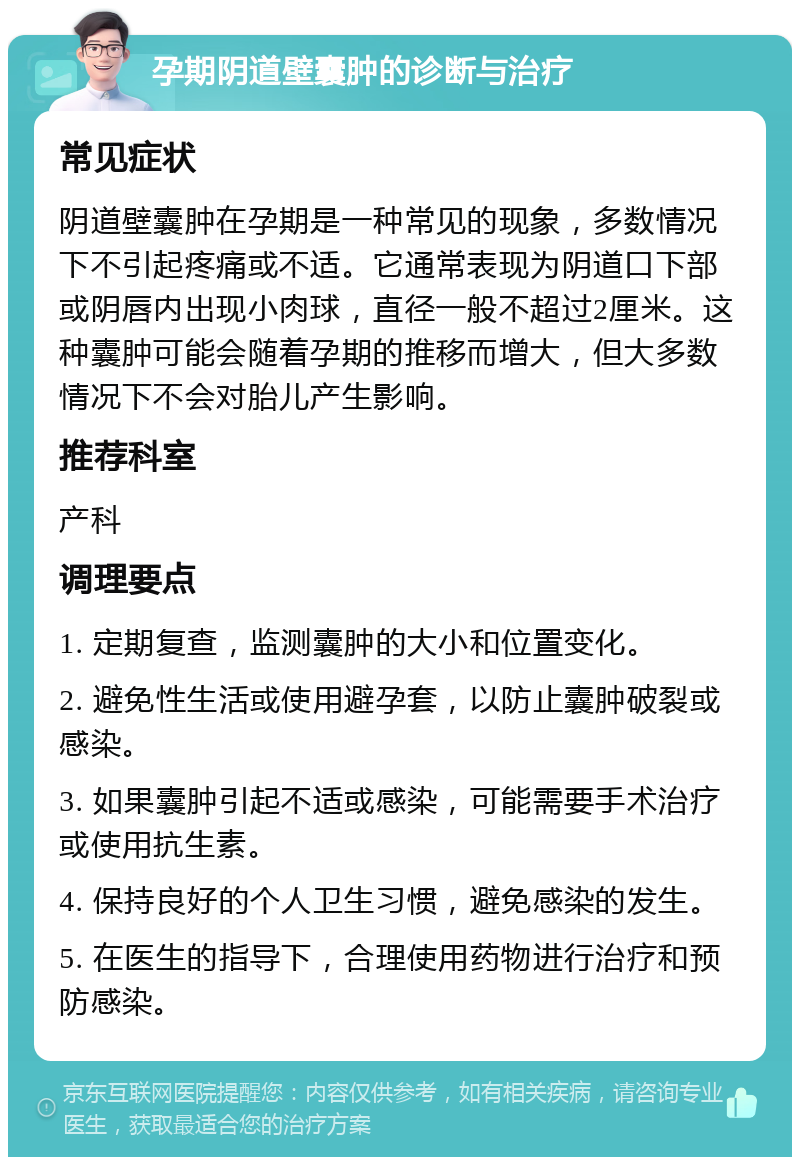 孕期阴道壁囊肿的诊断与治疗 常见症状 阴道壁囊肿在孕期是一种常见的现象，多数情况下不引起疼痛或不适。它通常表现为阴道口下部或阴唇内出现小肉球，直径一般不超过2厘米。这种囊肿可能会随着孕期的推移而增大，但大多数情况下不会对胎儿产生影响。 推荐科室 产科 调理要点 1. 定期复查，监测囊肿的大小和位置变化。 2. 避免性生活或使用避孕套，以防止囊肿破裂或感染。 3. 如果囊肿引起不适或感染，可能需要手术治疗或使用抗生素。 4. 保持良好的个人卫生习惯，避免感染的发生。 5. 在医生的指导下，合理使用药物进行治疗和预防感染。