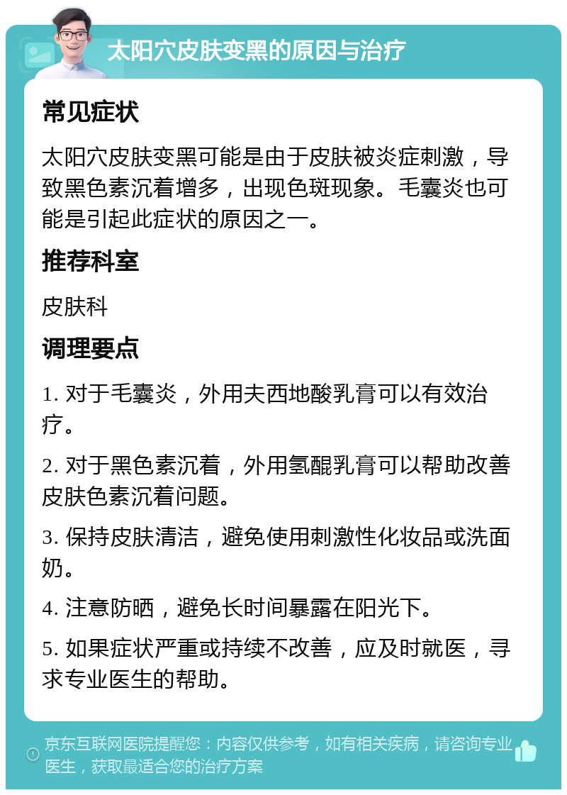 太阳穴皮肤变黑的原因与治疗 常见症状 太阳穴皮肤变黑可能是由于皮肤被炎症刺激，导致黑色素沉着增多，出现色斑现象。毛囊炎也可能是引起此症状的原因之一。 推荐科室 皮肤科 调理要点 1. 对于毛囊炎，外用夫西地酸乳膏可以有效治疗。 2. 对于黑色素沉着，外用氢醌乳膏可以帮助改善皮肤色素沉着问题。 3. 保持皮肤清洁，避免使用刺激性化妆品或洗面奶。 4. 注意防晒，避免长时间暴露在阳光下。 5. 如果症状严重或持续不改善，应及时就医，寻求专业医生的帮助。