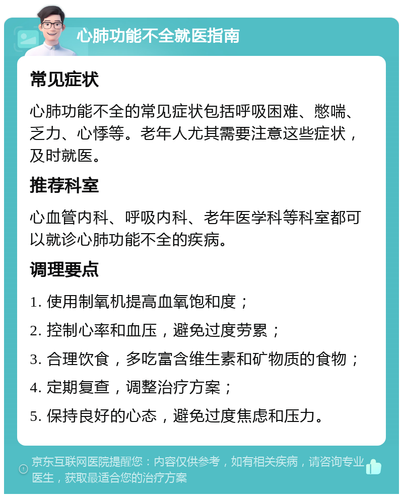 心肺功能不全就医指南 常见症状 心肺功能不全的常见症状包括呼吸困难、憋喘、乏力、心悸等。老年人尤其需要注意这些症状，及时就医。 推荐科室 心血管内科、呼吸内科、老年医学科等科室都可以就诊心肺功能不全的疾病。 调理要点 1. 使用制氧机提高血氧饱和度； 2. 控制心率和血压，避免过度劳累； 3. 合理饮食，多吃富含维生素和矿物质的食物； 4. 定期复查，调整治疗方案； 5. 保持良好的心态，避免过度焦虑和压力。